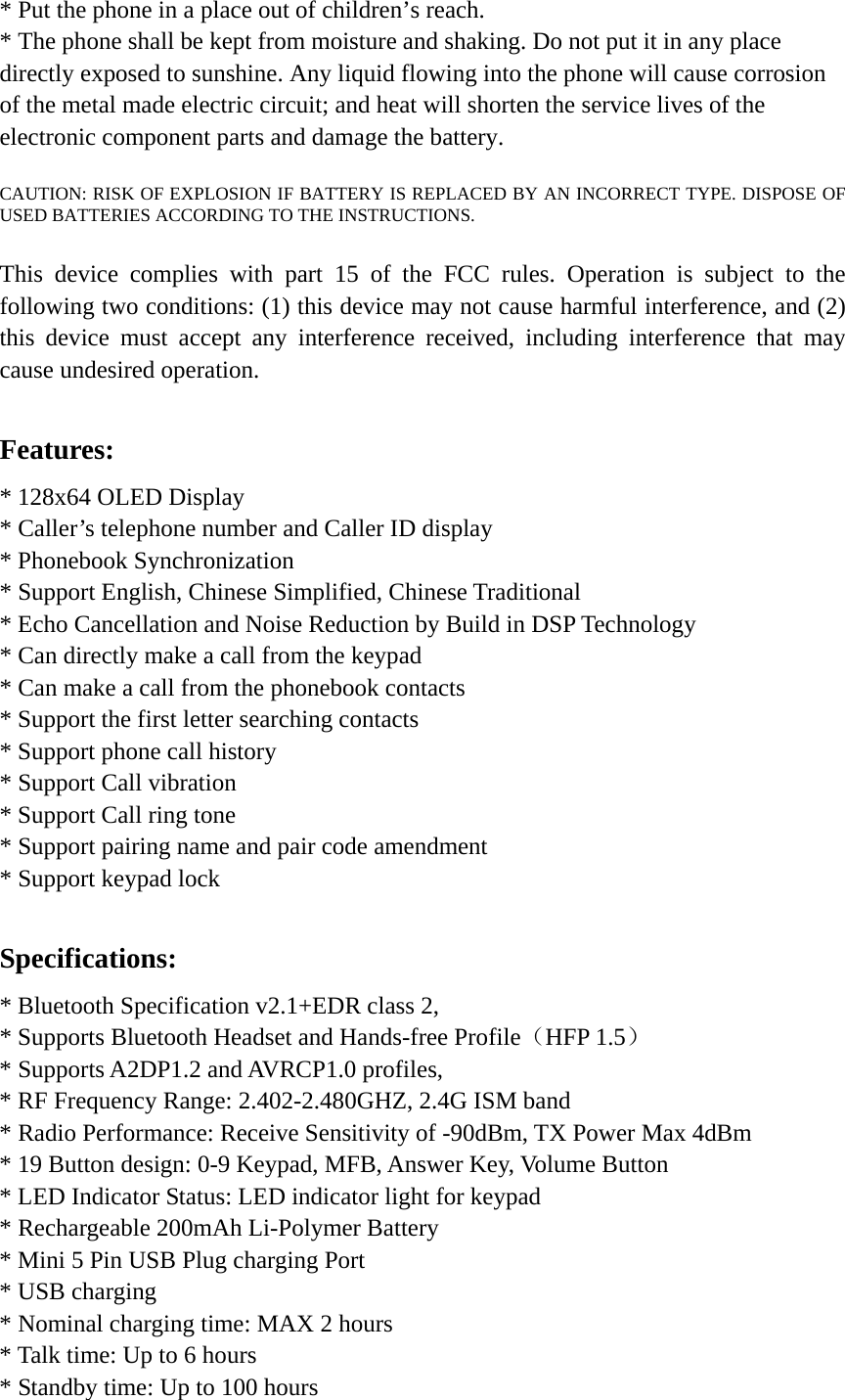 * Put the phone in a place out of children’s reach.   * The phone shall be kept from moisture and shaking. Do not put it in any place directly exposed to sunshine. Any liquid flowing into the phone will cause corrosion of the metal made electric circuit; and heat will shorten the service lives of the electronic component parts and damage the battery.  CAUTION: RISK OF EXPLOSION IF BATTERY IS REPLACED BY AN INCORRECT TYPE. DISPOSE OF USED BATTERIES ACCORDING TO THE INSTRUCTIONS.  This device complies with part 15 of the FCC rules. Operation is subject to the following two conditions: (1) this device may not cause harmful interference, and (2) this device must accept any interference received, including interference that may cause undesired operation.  Features: * 128x64 OLED Display * Caller’s telephone number and Caller ID display * Phonebook Synchronization * Support English, Chinese Simplified, Chinese Traditional * Echo Cancellation and Noise Reduction by Build in DSP Technology * Can directly make a call from the keypad * Can make a call from the phonebook contacts * Support the first letter searching contacts * Support phone call history * Support Call vibration * Support Call ring tone * Support pairing name and pair code amendment * Support keypad lock  Specifications: * Bluetooth Specification v2.1+EDR class 2, * Supports Bluetooth Headset and Hands-free Profile（HFP 1.5） * Supports A2DP1.2 and AVRCP1.0 profiles, * RF Frequency Range: 2.402-2.480GHZ, 2.4G ISM band * Radio Performance: Receive Sensitivity of -90dBm, TX Power Max 4dBm * 19 Button design: 0-9 Keypad, MFB, Answer Key, Volume Button * LED Indicator Status: LED indicator light for keypad * Rechargeable 200mAh Li-Polymer Battery * Mini 5 Pin USB Plug charging Port * USB charging * Nominal charging time: MAX 2 hours   * Talk time: Up to 6 hours * Standby time: Up to 100 hours   