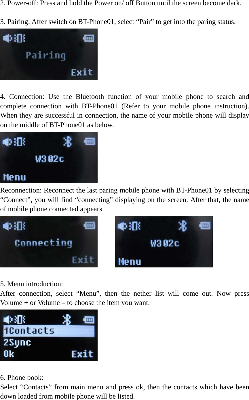  2. Power-off: Press and hold the Power on/ off Button until the screen become dark.  3. Pairing: After switch on BT-Phone01, select “Pair” to get into the paring status.     4. Connection: Use the Bluetooth function of your mobile phone to search and complete connection with BT-Phone01 (Refer to your mobile phone instruction). When they are successful in connection, the name of your mobile phone will display on the middle of BT-Phone01 as below.  Reconnection: Reconnect the last paring mobile phone with BT-Phone01 by selecting “Connect”, you will find “connecting” displaying on the screen. After that, the name of mobile phone connected appears.             5. Menu introduction: After connection, select “Menu”, then the nether list will come out. Now press Volume + or Volume – to choose the item you want.     6. Phone book:   Select “Contacts” from main menu and press ok, then the contacts which have been down loaded from mobile phone will be listed.   