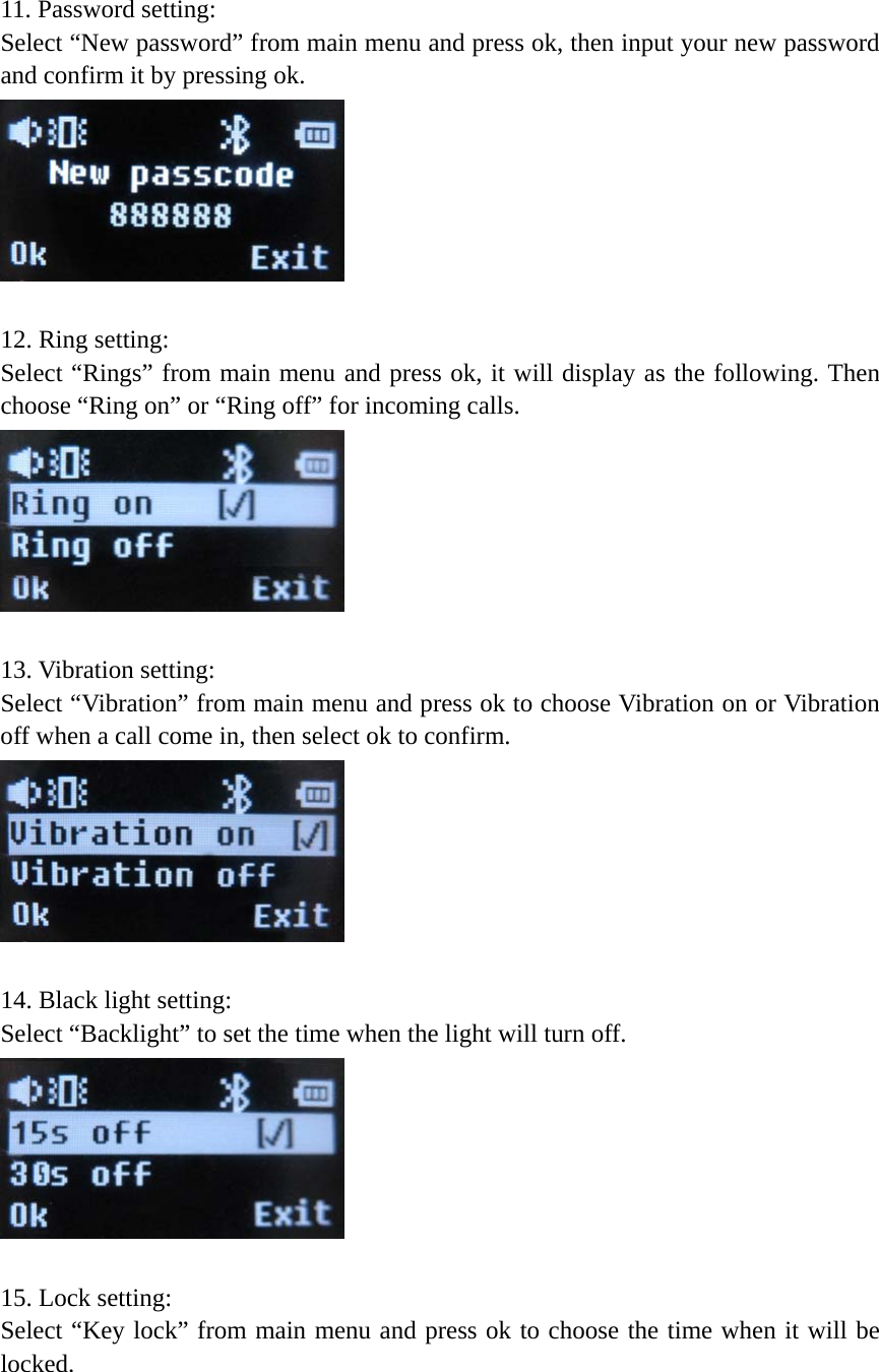  11. Password setting:   Select “New password” from main menu and press ok, then input your new password and confirm it by pressing ok.     12. Ring setting:   Select “Rings” from main menu and press ok, it will display as the following. Then choose “Ring on” or “Ring off” for incoming calls.     13. Vibration setting: Select “Vibration” from main menu and press ok to choose Vibration on or Vibration off when a call come in, then select ok to confirm.     14. Black light setting: Select “Backlight” to set the time when the light will turn off.         15. Lock setting: Select “Key lock” from main menu and press ok to choose the time when it will be locked.  