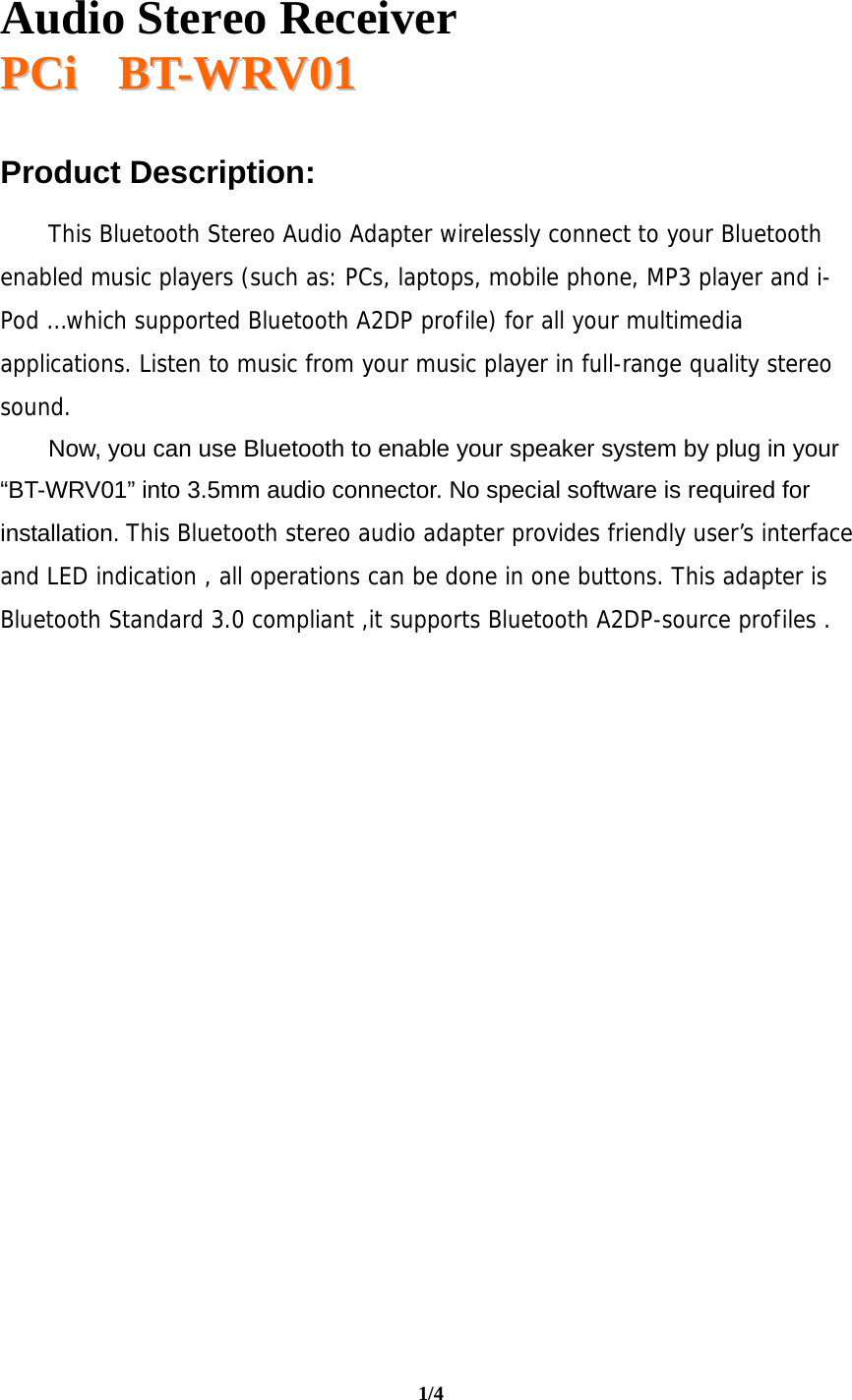   Audio Stereo Receiver  PPCCii       BBTT--WWRRVV0011  1/4  Product Description:  This Bluetooth Stereo Audio Adapter wirelessly connect to your Bluetooth enabled music players (such as: PCs, laptops, mobile phone, MP3 player and i-Pod …which supported Bluetooth A2DP profile) for all your multimedia applications. Listen to music from your music player in full-range quality stereo sound.  Now, you can use Bluetooth to enable your speaker system by plug in your “BT-WRV01” into 3.5mm audio connector. No special software is required for installation. This Bluetooth stereo audio adapter provides friendly user’s interface and LED indication , all operations can be done in one buttons. This adapter is Bluetooth Standard 3.0 compliant ,it supports Bluetooth A2DP-source profiles .                