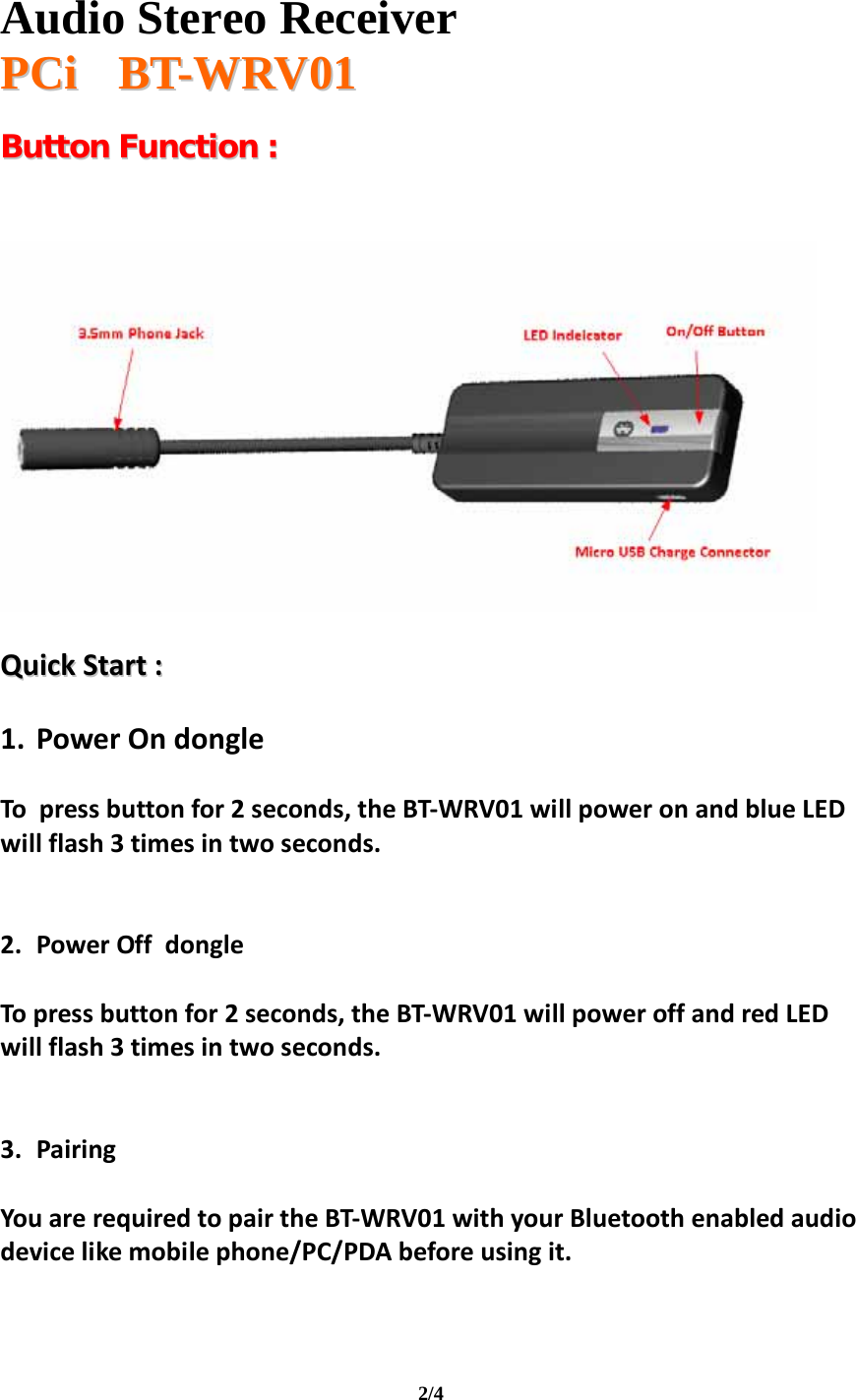   Audio Stereo Receiver  PPCCii       BBTT--WWRRVV0011  2/4 BBuuttttoonn  FFuunnccttiioonn  ::        QQuuiicckkSSttaarrtt::1. PowerOndongleTopressbuttonfor2seconds,theBT‐WRV01willpoweronandblueLEDwillflash3timesintwoseconds.2. PowerOffdongleTopressbuttonfor2seconds,theBT‐WRV01willpoweroffandredLEDwillflash3timesintwoseconds.3. PairingYouarerequiredtopairtheBT‐WRV01withyourBluetoothenabledaudiodevicelikemobilephone/PC/PDAbeforeusingit.