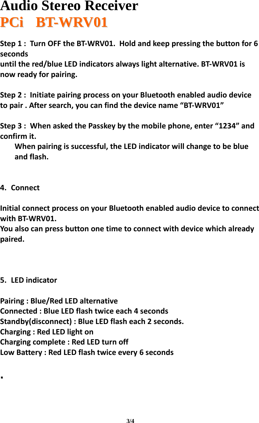   Audio Stereo Receiver  PPCCii       BBTT--WWRRVV0011  3/4 Step1:TurnOFFtheBT‐WRV01.Holdandkeeppressingthebuttonfor6secondsuntilthered/blueLEDindicatorsalwayslightalternative.BT‐WRV01isnowreadyforpairing.Step2:InitiatepairingprocessonyourBluetoothenabledaudiodevicetopair.Aftersearch,youcanfindthedevicename“BT‐WRV01”Step3:WhenaskedthePasskeybythemobilephone,enter“1234”andconfirmit.Whenpairingissuccessful,theLEDindicatorwillchangetobeblueandflash.4. ConnectInitialconnectprocessonyourBluetoothenabledaudiodevicetoconnectwithBT‐WRV01.Youalsocanpressbuttononetimetoconnectwithdevicewhichalreadypaired.5. LEDindicatorPairing:Blue/RedLEDalternativeConnected:BlueLEDflashtwiceeach4secondsStandby(disconnect):BlueLEDflasheach2seconds.Charging:RedLEDlightonChargingcomplete:RedLEDturnoffLowBattery:RedLEDflashtwiceevery6seconds  ..    