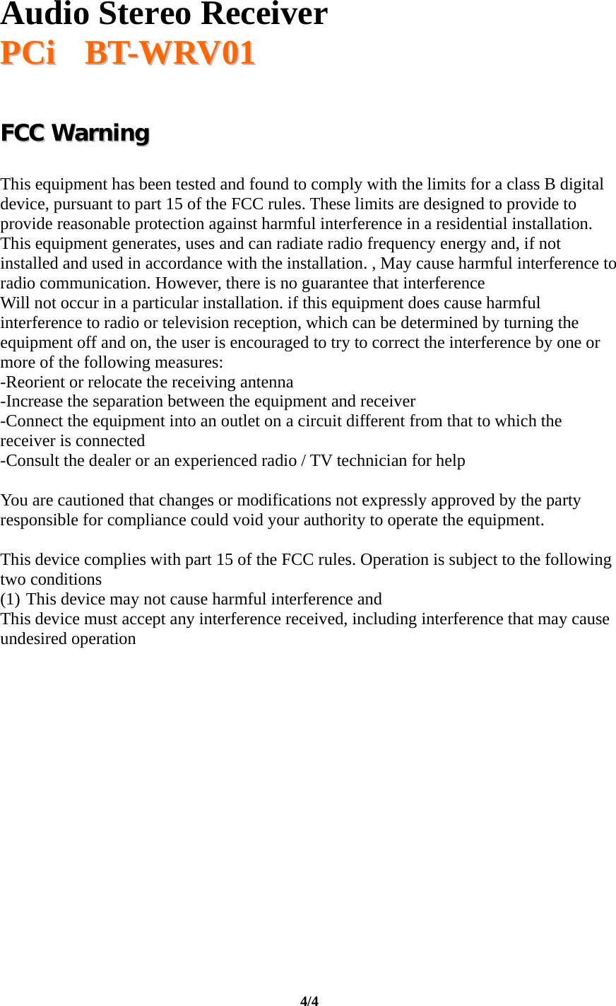   Audio Stereo Receiver  PPCCii       BBTT--WWRRVV0011  4/4   FFCCCC  WWaarrnniinngg    This equipment has been tested and found to comply with the limits for a class B digital device, pursuant to part 15 of the FCC rules. These limits are designed to provide to provide reasonable protection against harmful interference in a residential installation. This equipment generates, uses and can radiate radio frequency energy and, if not installed and used in accordance with the installation. , May cause harmful interference to radio communication. However, there is no guarantee that interference Will not occur in a particular installation. if this equipment does cause harmful interference to radio or television reception, which can be determined by turning the equipment off and on, the user is encouraged to try to correct the interference by one or more of the following measures: -Reorient or relocate the receiving antenna -Increase the separation between the equipment and receiver -Connect the equipment into an outlet on a circuit different from that to which the receiver is connected -Consult the dealer or an experienced radio / TV technician for help  You are cautioned that changes or modifications not expressly approved by the party responsible for compliance could void your authority to operate the equipment.  This device complies with part 15 of the FCC rules. Operation is subject to the following two conditions (1) This device may not cause harmful interference and  This device must accept any interference received, including interference that may cause undesired operation  