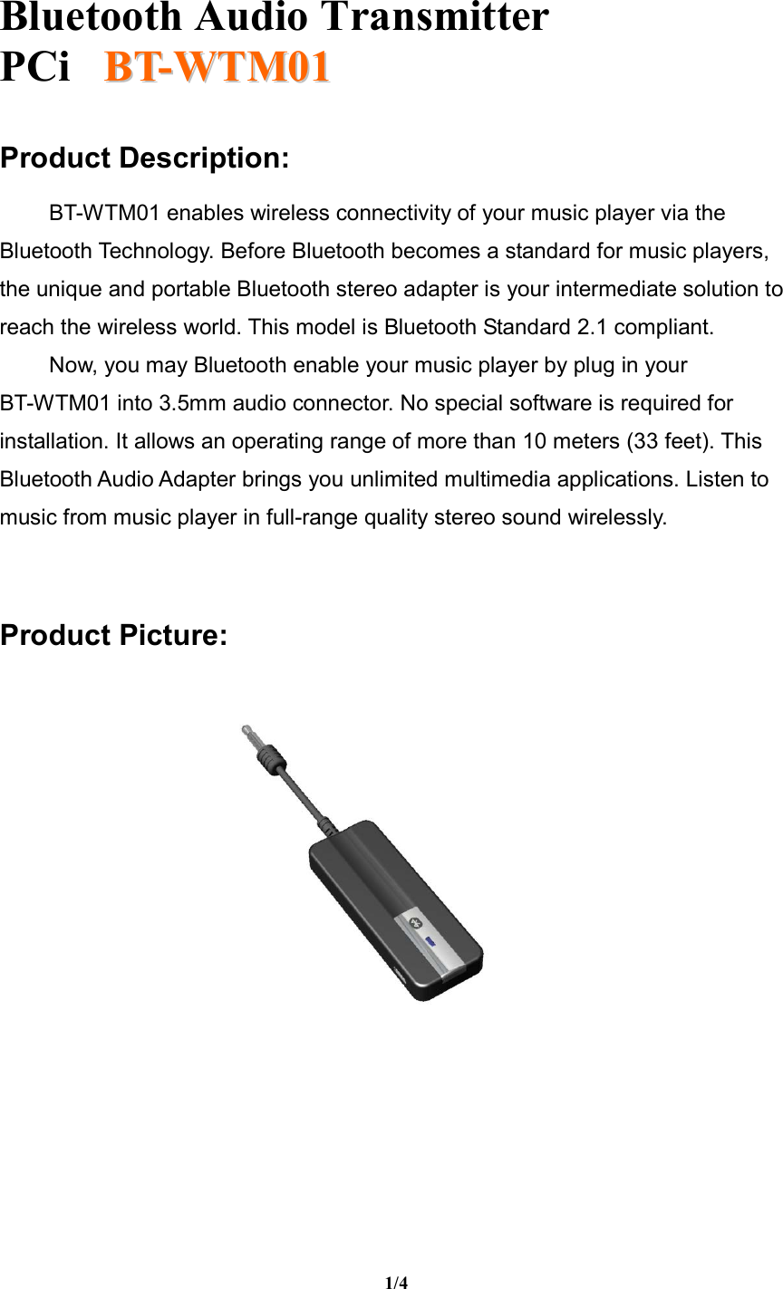   Bluetooth Audio Transmitter PCi     BBTT--WWTTMM0011  1/4  Product Description:  BT-WTM01 enables wireless connectivity of your music player via the Bluetooth Technology. Before Bluetooth becomes a standard for music players, the unique and portable Bluetooth stereo adapter is your intermediate solution to reach the wireless world. This model is Bluetooth Standard 2.1 compliant.  Now, you may Bluetooth enable your music player by plug in your            BT-WTM01 into 3.5mm audio connector. No special software is required for installation. It allows an operating range of more than 10 meters (33 feet). This Bluetooth Audio Adapter brings you unlimited multimedia applications. Listen to music from music player in full-range quality stereo sound wirelessly.   Product Picture:           