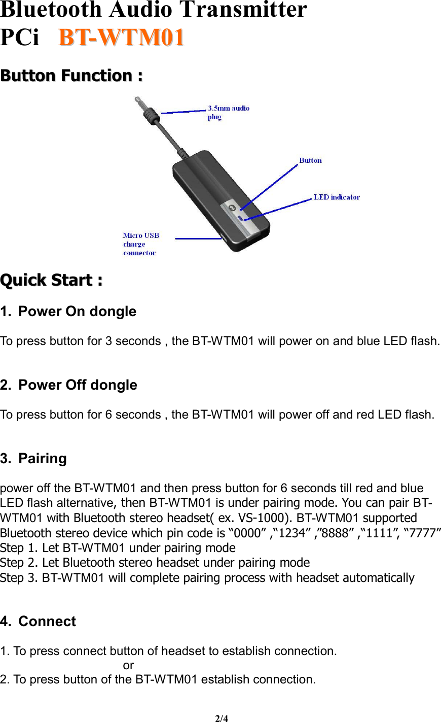   Bluetooth Audio Transmitter PCi     BBTT--WWTTMM0011  2/4 BBuuttttoonn  FFuunnccttiioonn  ::    QQuuiicckk  SSttaarrtt  ::   1. Power On dongle  To press button for 3 seconds , the BT-WTM01 will power on and blue LED flash.   2. Power Off dongle  To press button for 6 seconds , the BT-WTM01 will power off and red LED flash.   3. Pairing  power off the BT-WTM01 and then press button for 6 seconds till red and blue LED flash alternative, then BT-WTM01 is under pairing mode. You can pair BT-WTM01 with Bluetooth stereo headset( ex. VS-1000). BT-WTM01 supported Bluetooth stereo device which pin code is “0000” ,“1234” ,”8888” ,“1111”, “7777” Step 1. Let BT-WTM01 under pairing mode Step 2. Let Bluetooth stereo headset under pairing mode Step 3. BT-WTM01 will complete pairing process with headset automatically   4. Connect  1. To press connect button of headset to establish connection.  or 2. To press button of the BT-WTM01 establish connection. 