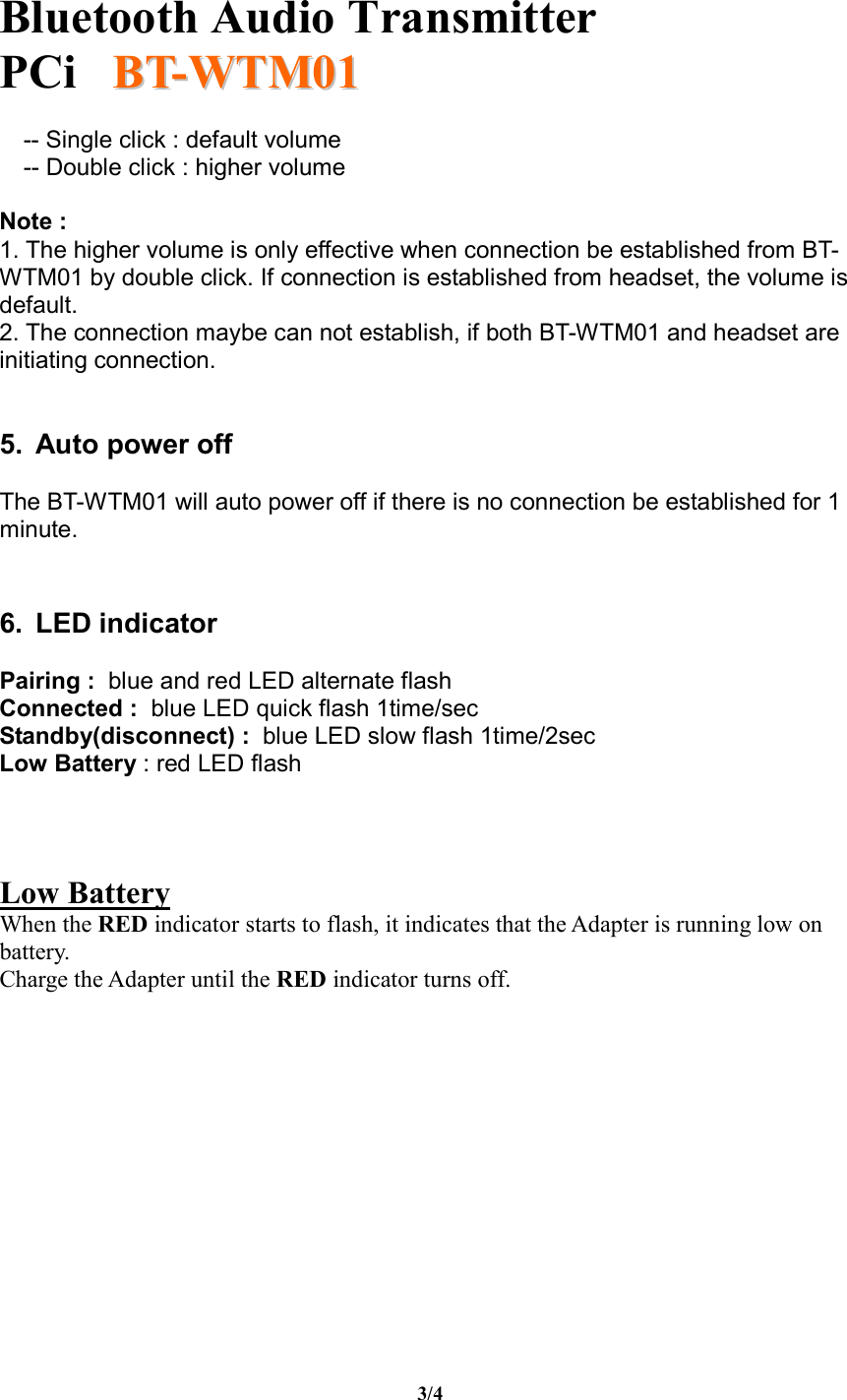   Bluetooth Audio Transmitter PCi     BBTT--WWTTMM0011  3/4 -- Single click : default volume -- Double click : higher volume  Note :  1. The higher volume is only effective when connection be established from BT-WTM01 by double click. If connection is established from headset, the volume is default. 2. The connection maybe can not establish, if both BT-WTM01 and headset are initiating connection.   5. Auto power off  The BT-WTM01 will auto power off if there is no connection be established for 1 minute.    6. LED indicator  Pairing :  blue and red LED alternate flash Connected :  blue LED quick flash 1time/sec Standby(disconnect) :  blue LED slow flash 1time/2sec Low Battery : red LED flash    Low Battery  When the RED indicator starts to flash, it indicates that the Adapter is running low on battery.  Charge the Adapter until the RED indicator turns off.             