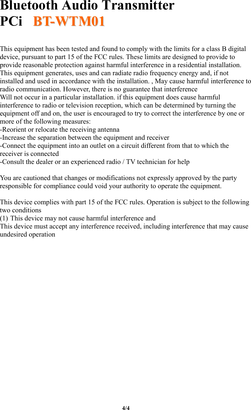   Bluetooth Audio Transmitter PCi     BBTT--WWTTMM0011  4/4  This equipment has been tested and found to comply with the limits for a class B digital device, pursuant to part 15 of the FCC rules. These limits are designed to provide to provide reasonable protection against harmful interference in a residential installation. This equipment generates, uses and can radiate radio frequency energy and, if not installed and used in accordance with the installation. , May cause harmful interference to radio communication. However, there is no guarantee that interference Will not occur in a particular installation. if this equipment does cause harmful interference to radio or television reception, which can be determined by turning the equipment off and on, the user is encouraged to try to correct the interference by one or more of the following measures: -Reorient or relocate the receiving antenna -Increase the separation between the equipment and receiver -Connect the equipment into an outlet on a circuit different from that to which the receiver is connected -Consult the dealer or an experienced radio / TV technician for help  You are cautioned that changes or modifications not expressly approved by the party responsible for compliance could void your authority to operate the equipment.  This device complies with part 15 of the FCC rules. Operation is subject to the following two conditions (1) This device may not cause harmful interference and  This device must accept any interference received, including interference that may cause undesired operation 