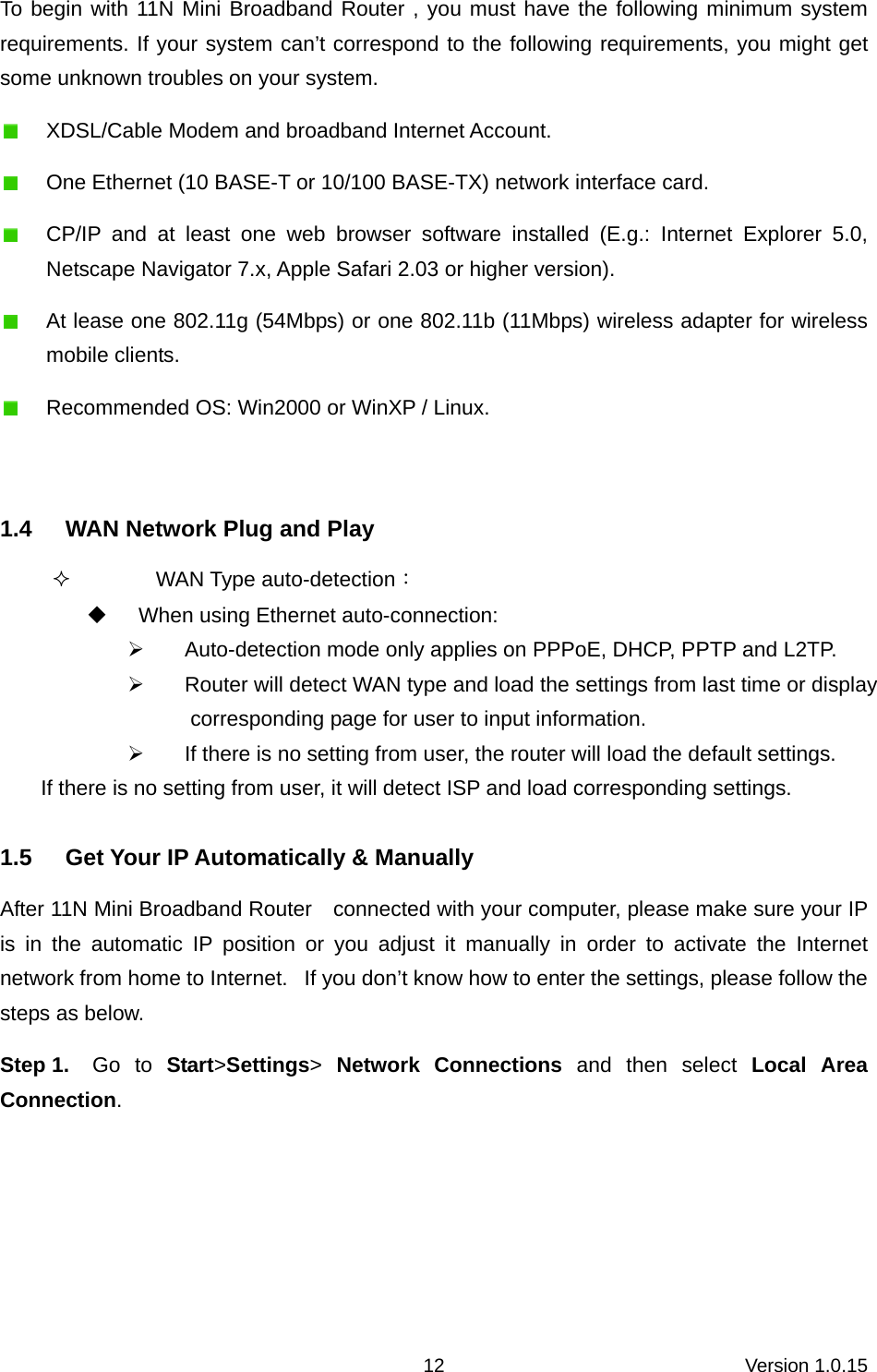 Version 1.0.15 12To begin with 11N Mini Broadband Router , you must have the following minimum system requirements. If your system can’t correspond to the following requirements, you might get some unknown troubles on your system.   XDSL/Cable Modem and broadband Internet Account.   One Ethernet (10 BASE-T or 10/100 BASE-TX) network interface card.   CP/IP and at least one web browser software installed (E.g.: Internet Explorer 5.0, Netscape Navigator 7.x, Apple Safari 2.03 or higher version).   At lease one 802.11g (54Mbps) or one 802.11b (11Mbps) wireless adapter for wireless mobile clients.   Recommended OS: Win2000 or WinXP / Linux.   1.4  WAN Network Plug and Play  WAN Type auto-detection：   When using Ethernet auto-connection: ¾  Auto-detection mode only applies on PPPoE, DHCP, PPTP and L2TP. ¾  Router will detect WAN type and load the settings from last time or display corresponding page for user to input information. ¾  If there is no setting from user, the router will load the default settings. If there is no setting from user, it will detect ISP and load corresponding settings. 1.5  Get Your IP Automatically &amp; Manually After 11N Mini Broadband Router    connected with your computer, please make sure your IP is in the automatic IP position or you adjust it manually in order to activate the Internet network from home to Internet.   If you don’t know how to enter the settings, please follow the steps as below. Step 1.  Go to Start&gt;Settings&gt; Network Connections and then select Local Area Connection. 