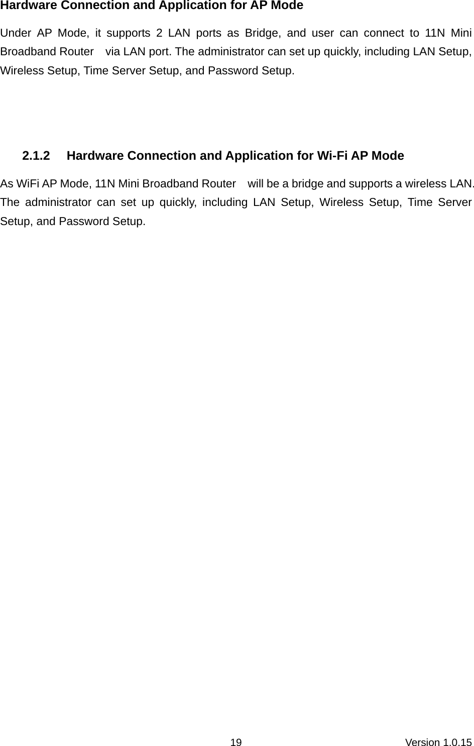Version 1.0.15 19Hardware Connection and Application for AP Mode   Under AP Mode, it supports 2 LAN ports as Bridge, and user can connect to 11N Mini Broadband Router    via LAN port. The administrator can set up quickly, including LAN Setup, Wireless Setup, Time Server Setup, and Password Setup.   2.1.2 Hardware Connection and Application for Wi-Fi AP Mode As WiFi AP Mode, 11N Mini Broadband Router    will be a bridge and supports a wireless LAN. The administrator can set up quickly, including LAN Setup, Wireless Setup, Time Server Setup, and Password Setup.  