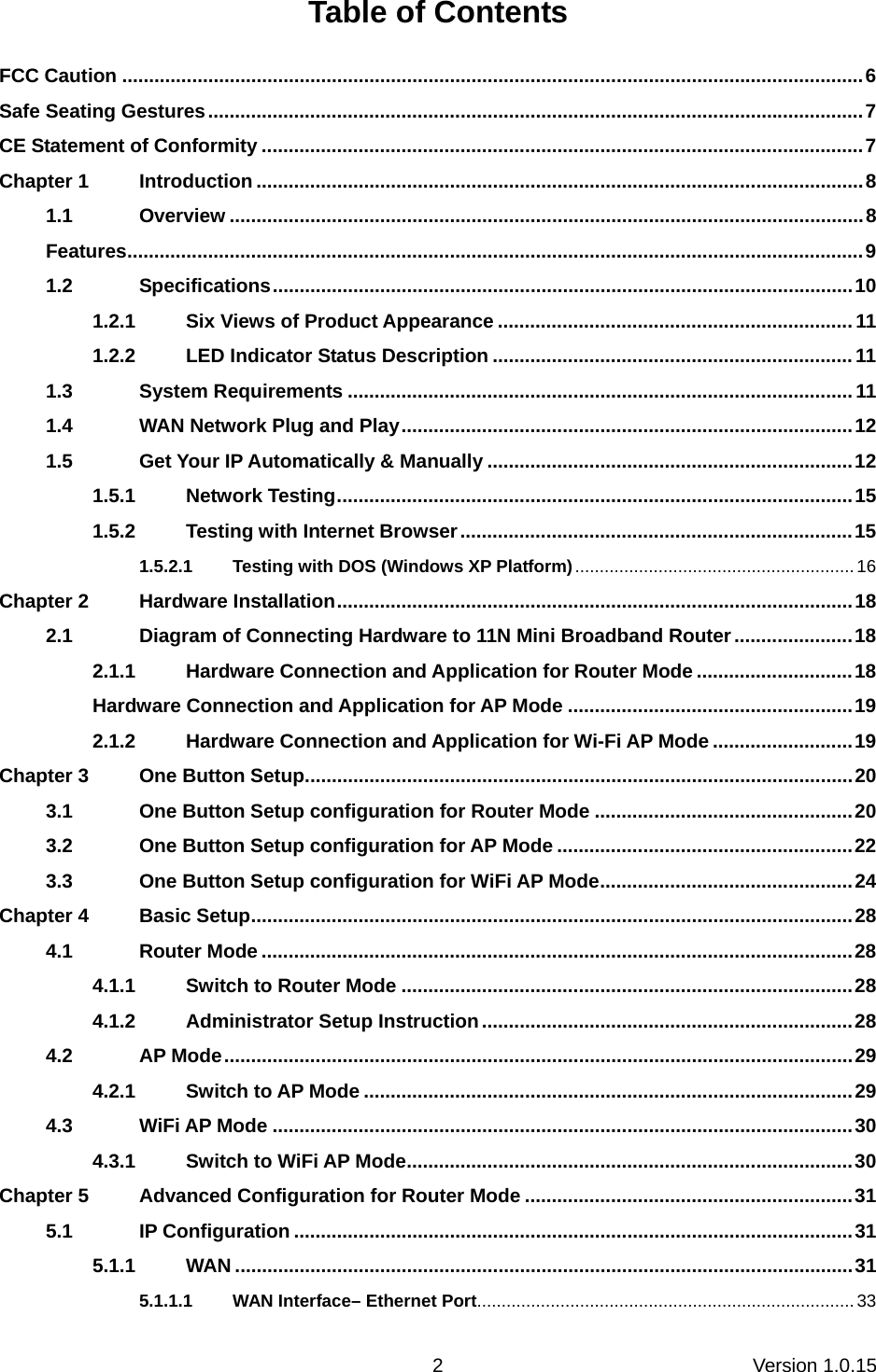 Version 1.0.15 2Table of Contents FCC Caution ..........................................................................................................................................6 Safe Seating Gestures..........................................................................................................................7 CE Statement of Conformity ................................................................................................................7 Chapter 1 Introduction .................................................................................................................8 1.1 Overview ......................................................................................................................8 Features.........................................................................................................................................9 1.2 Specifications............................................................................................................10 1.2.1 Six Views of Product Appearance ..................................................................11 1.2.2 LED Indicator Status Description ...................................................................11 1.3 System Requirements ..............................................................................................11 1.4 WAN Network Plug and Play....................................................................................12 1.5 Get Your IP Automatically &amp; Manually ....................................................................12 1.5.1 Network Testing................................................................................................15 1.5.2 Testing with Internet Browser.........................................................................15 1.5.2.1 Testing with DOS (Windows XP Platform).........................................................16 Chapter 2 Hardware Installation................................................................................................18 2.1 Diagram of Connecting Hardware to 11N Mini Broadband Router......................18 2.1.1 Hardware Connection and Application for Router Mode .............................18 Hardware Connection and Application for AP Mode .....................................................19 2.1.2 Hardware Connection and Application for Wi-Fi AP Mode ..........................19 Chapter 3 One Button Setup......................................................................................................20 3.1 One Button Setup configuration for Router Mode ................................................20 3.2 One Button Setup configuration for AP Mode .......................................................22 3.3 One Button Setup configuration for WiFi AP Mode...............................................24 Chapter 4 Basic Setup................................................................................................................28 4.1 Router Mode ..............................................................................................................28 4.1.1 Switch to Router Mode ....................................................................................28 4.1.2 Administrator Setup Instruction.....................................................................28 4.2 AP Mode.....................................................................................................................29 4.2.1 Switch to AP Mode ...........................................................................................29 4.3 WiFi AP Mode ............................................................................................................30 4.3.1 Switch to WiFi AP Mode...................................................................................30 Chapter 5 Advanced Configuration for Router Mode .............................................................31 5.1 IP Configuration ........................................................................................................31 5.1.1 WAN ...................................................................................................................31 5.1.1.1 WAN Interface– Ethernet Port.............................................................................33 