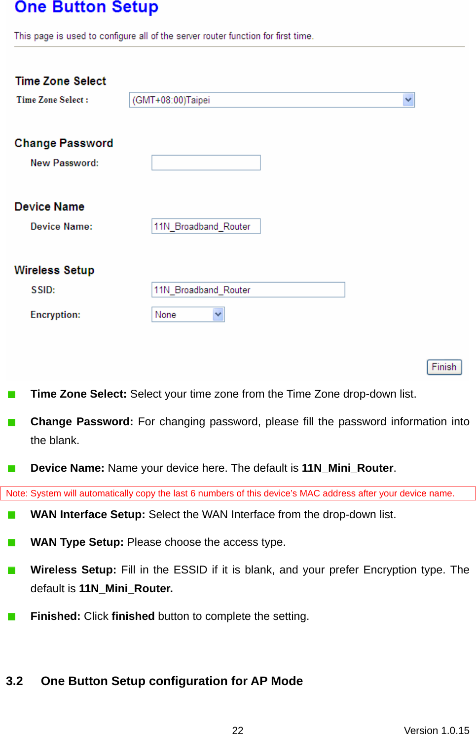 Version 1.0.15 22  Time Zone Select: Select your time zone from the Time Zone drop-down list.  Change Password: For changing password, please fill the password information into the blank.  Device Name: Name your device here. The default is 11N_Mini_Router. Note: System will automatically copy the last 6 numbers of this device’s MAC address after your device name.  WAN Interface Setup: Select the WAN Interface from the drop-down list.  WAN Type Setup: Please choose the access type.  Wireless Setup: Fill in the ESSID if it is blank, and your prefer Encryption type. The default is 11N_Mini_Router.  Finished: Click finished button to complete the setting.  3.2  One Button Setup configuration for AP Mode 