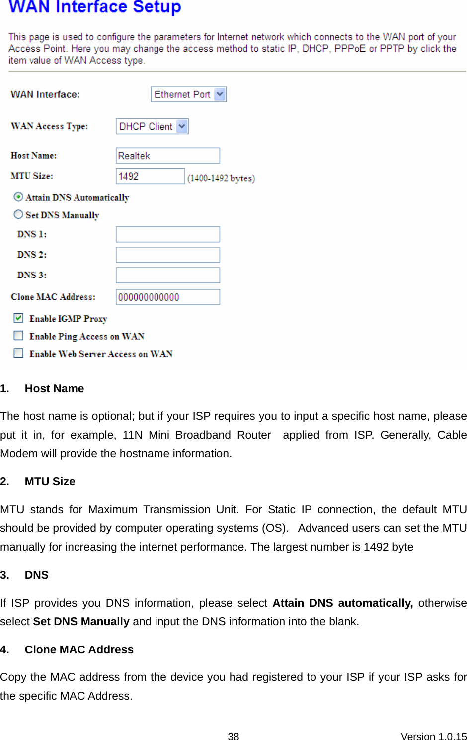 Version 1.0.15 38 1. Host Name The host name is optional; but if your ISP requires you to input a specific host name, please put it in, for example, 11N Mini Broadband Router  applied from ISP. Generally, Cable Modem will provide the hostname information. 2. MTU Size MTU stands for Maximum Transmission Unit. For Static IP connection, the default MTU should be provided by computer operating systems (OS).   Advanced users can set the MTU manually for increasing the internet performance. The largest number is 1492 byte 3. DNS If ISP provides you DNS information, please select Attain DNS automatically, otherwise select Set DNS Manually and input the DNS information into the blank.   4. Clone MAC Address Copy the MAC address from the device you had registered to your ISP if your ISP asks for the specific MAC Address.   