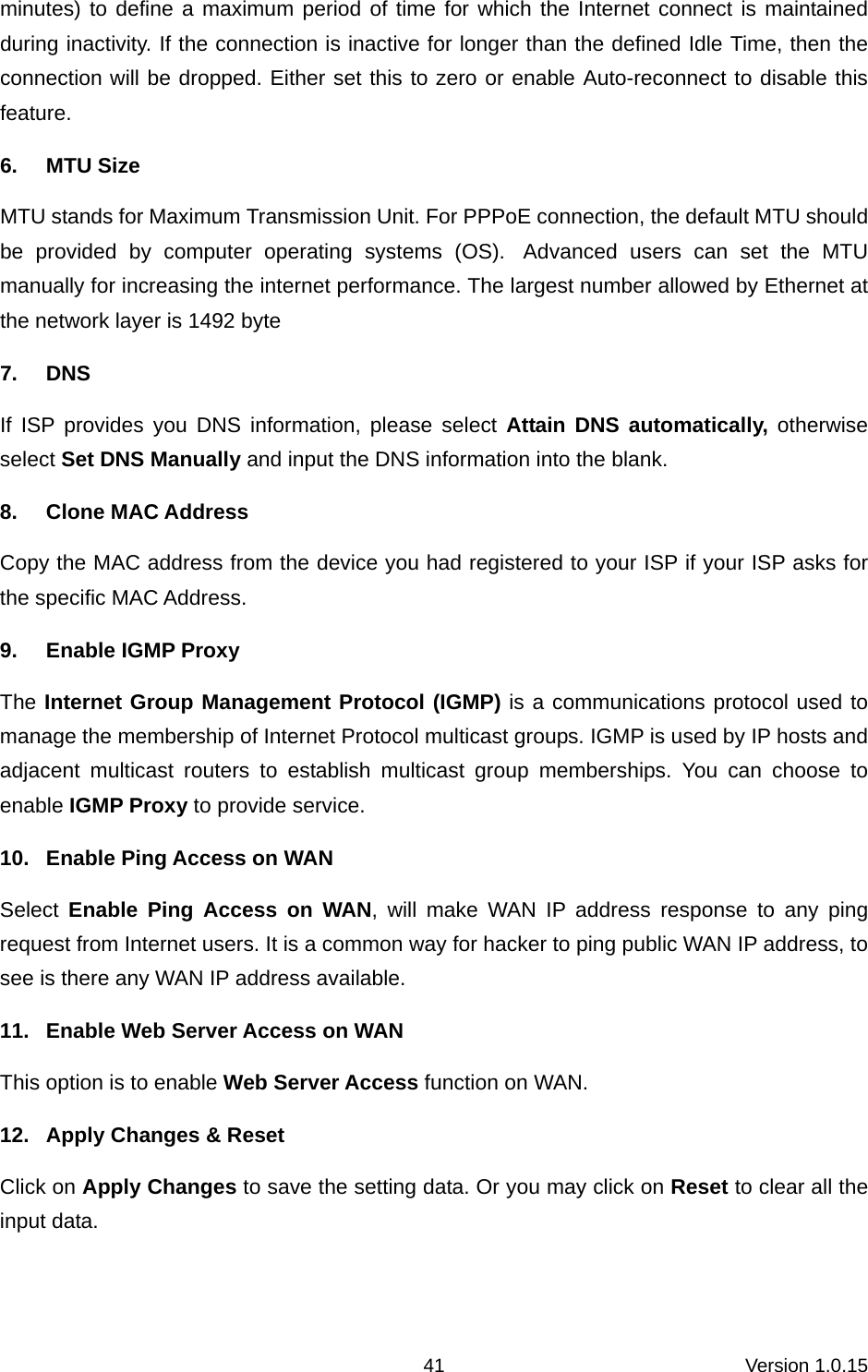 Version 1.0.15 41minutes) to define a maximum period of time for which the Internet connect is maintained during inactivity. If the connection is inactive for longer than the defined Idle Time, then the connection will be dropped. Either set this to zero or enable Auto-reconnect to disable this feature. 6. MTU Size MTU stands for Maximum Transmission Unit. For PPPoE connection, the default MTU should be provided by computer operating systems (OS).  Advanced users can set the MTU manually for increasing the internet performance. The largest number allowed by Ethernet at the network layer is 1492 byte 7. DNS If ISP provides you DNS information, please select Attain DNS automatically, otherwise select Set DNS Manually and input the DNS information into the blank.   8. Clone MAC Address Copy the MAC address from the device you had registered to your ISP if your ISP asks for the specific MAC Address.   9.  Enable IGMP Proxy The Internet Group Management Protocol (IGMP) is a communications protocol used to manage the membership of Internet Protocol multicast groups. IGMP is used by IP hosts and adjacent multicast routers to establish multicast group memberships. You can choose to enable IGMP Proxy to provide service. 10.  Enable Ping Access on WAN Select  Enable Ping Access on WAN, will make WAN IP address response to any ping request from Internet users. It is a common way for hacker to ping public WAN IP address, to see is there any WAN IP address available. 11.  Enable Web Server Access on WAN     This option is to enable Web Server Access function on WAN. 12.  Apply Changes &amp; Reset Click on Apply Changes to save the setting data. Or you may click on Reset to clear all the input data.  