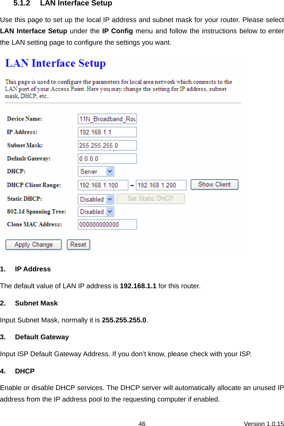 Version 1.0.15 46 5.1.2  LAN Interface Setup Use this page to set up the local IP address and subnet mask for your router. Please select LAN Interface Setup under the IP Config menu and follow the instructions below to enter the LAN setting page to configure the settings you want.  1. IP Address The default value of LAN IP address is 192.168.1.1 for this router. 2. Subnet Mask Input Subnet Mask, normally it is 255.255.255.0. 3. Default Gateway Input ISP Default Gateway Address. If you don’t know, please check with your ISP. 4. DHCP Enable or disable DHCP services. The DHCP server will automatically allocate an unused IP address from the IP address pool to the requesting computer if enabled. 