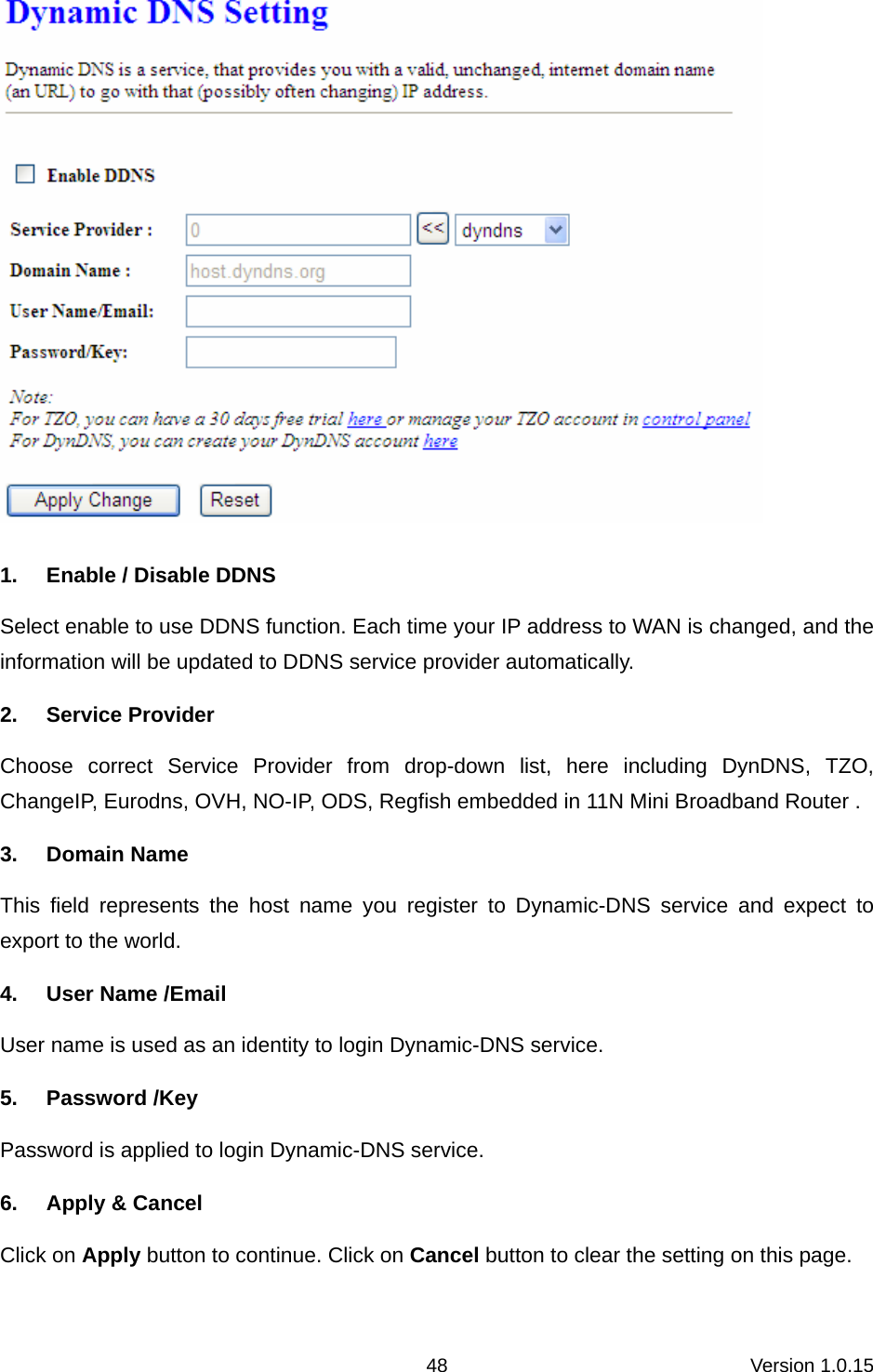 Version 1.0.15 48 1.  Enable / Disable DDNS Select enable to use DDNS function. Each time your IP address to WAN is changed, and the information will be updated to DDNS service provider automatically. 2. Service Provider Choose correct Service Provider from drop-down list, here including DynDNS, TZO, ChangeIP, Eurodns, OVH, NO-IP, ODS, Regfish embedded in 11N Mini Broadband Router .   3. Domain Name This field represents the host name you register to Dynamic-DNS service and expect to export to the world.   4. User Name /Email User name is used as an identity to login Dynamic-DNS service. 5. Password /Key Password is applied to login Dynamic-DNS service. 6. Apply &amp; Cancel Click on Apply button to continue. Click on Cancel button to clear the setting on this page.  