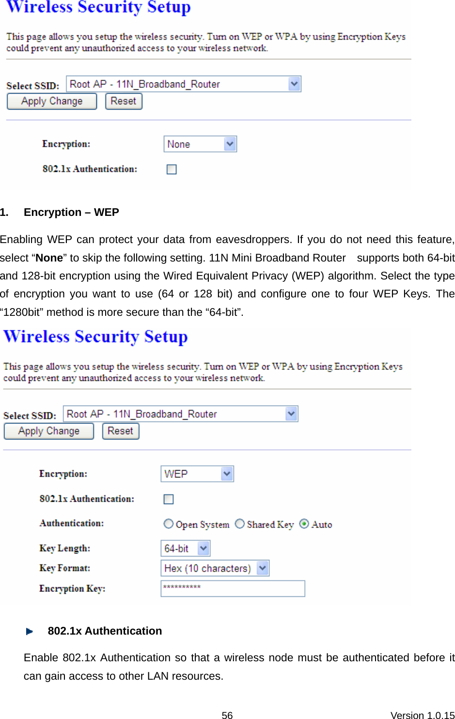 Version 1.0.15 56 1.  Encryption – WEP Enabling WEP can protect your data from eavesdroppers. If you do not need this feature, select “None” to skip the following setting. 11N Mini Broadband Router    supports both 64-bit and 128-bit encryption using the Wired Equivalent Privacy (WEP) algorithm. Select the type of encryption you want to use (64 or 128 bit) and configure one to four WEP Keys. The “1280bit” method is more secure than the “64-bit”.       802.1x Authentication   Enable 802.1x Authentication so that a wireless node must be authenticated before it can gain access to other LAN resources.   