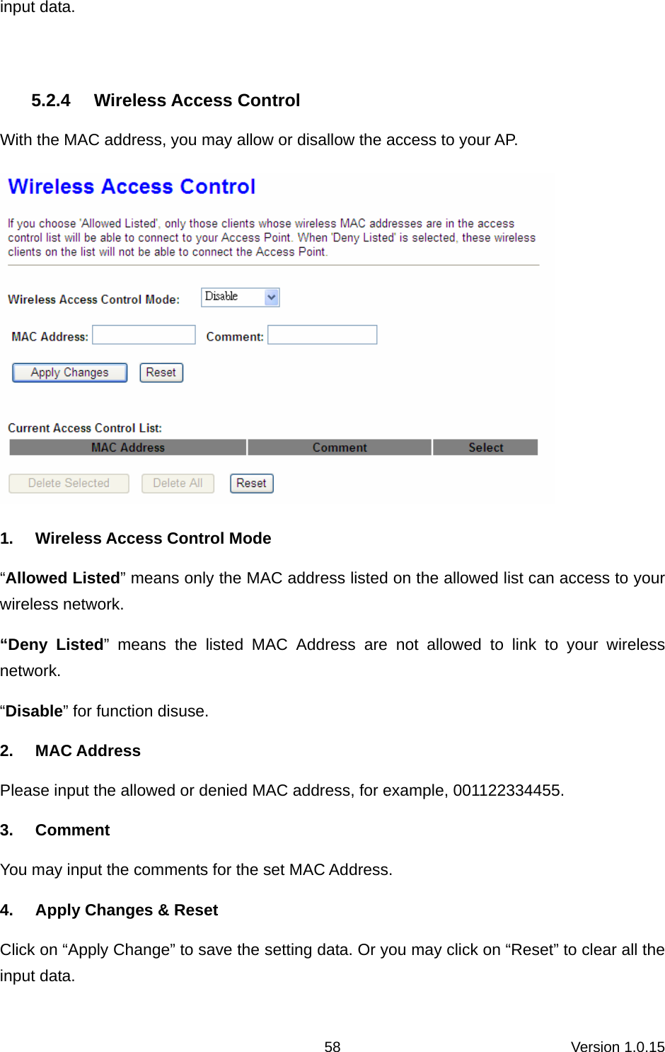 Version 1.0.15 58input data.  5.2.4 Wireless Access Control With the MAC address, you may allow or disallow the access to your AP.    1.  Wireless Access Control Mode “Allowed Listed” means only the MAC address listed on the allowed list can access to your wireless network.   “Deny Listed” means the listed MAC Address are not allowed to link to your wireless network.  “Disable” for function disuse.   2. MAC Address Please input the allowed or denied MAC address, for example, 001122334455. 3. Comment You may input the comments for the set MAC Address.   4.  Apply Changes &amp; Reset Click on “Apply Change” to save the setting data. Or you may click on “Reset” to clear all the input data. 