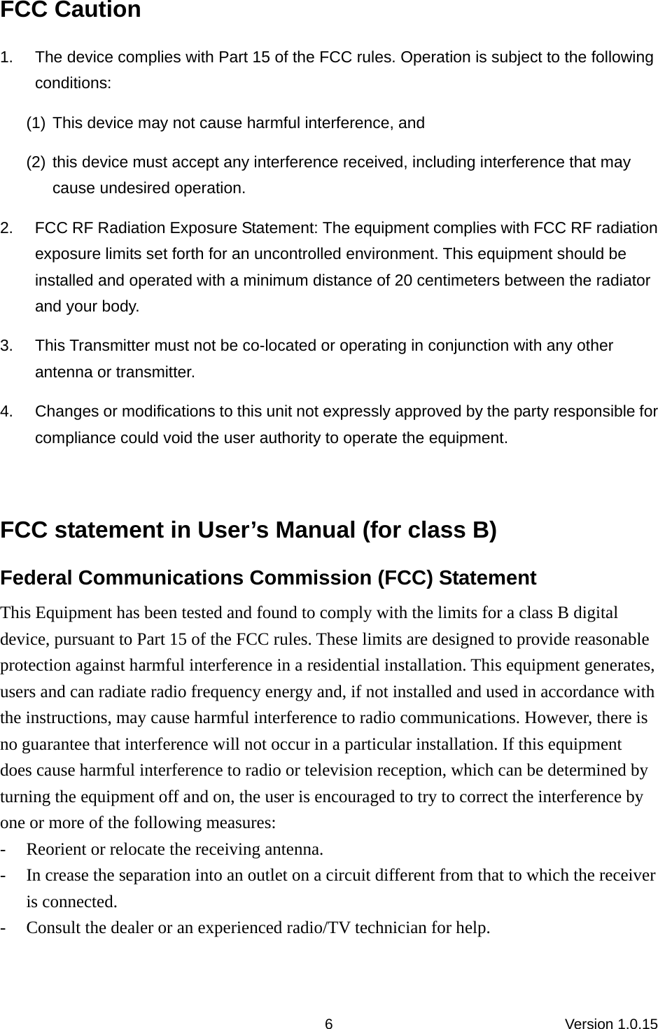 Version 1.0.15 6FCC Caution 1.  The device complies with Part 15 of the FCC rules. Operation is subject to the following conditions:  (1) This device may not cause harmful interference, and (2) this device must accept any interference received, including interference that may cause undesired operation.   2.  FCC RF Radiation Exposure Statement: The equipment complies with FCC RF radiation exposure limits set forth for an uncontrolled environment. This equipment should be installed and operated with a minimum distance of 20 centimeters between the radiator and your body.   3.  This Transmitter must not be co-located or operating in conjunction with any other antenna or transmitter.   4.  Changes or modifications to this unit not expressly approved by the party responsible for compliance could void the user authority to operate the equipment.    FCC statement in User’s Manual (for class B) Federal Communications Commission (FCC) Statement This Equipment has been tested and found to comply with the limits for a class B digital device, pursuant to Part 15 of the FCC rules. These limits are designed to provide reasonable protection against harmful interference in a residential installation. This equipment generates, users and can radiate radio frequency energy and, if not installed and used in accordance with the instructions, may cause harmful interference to radio communications. However, there is no guarantee that interference will not occur in a particular installation. If this equipment does cause harmful interference to radio or television reception, which can be determined by turning the equipment off and on, the user is encouraged to try to correct the interference by one or more of the following measures: - Reorient or relocate the receiving antenna. - In crease the separation into an outlet on a circuit different from that to which the receiver is connected. - Consult the dealer or an experienced radio/TV technician for help.  