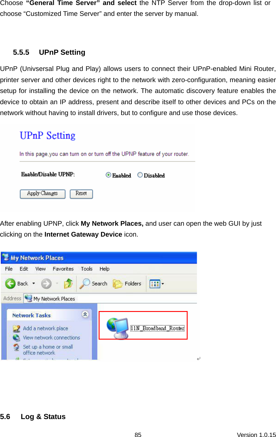 Version 1.0.15 85Choose “General Time Server” and select the NTP Server from the drop-down list or choose “Customized Time Server” and enter the server by manual.  5.5.5 UPnP Setting UPnP (Univsersal Plug and Play) allows users to connect their UPnP-enabled Mini Router, printer server and other devices right to the network with zero-configuration, meaning easier setup for installing the device on the network. The automatic discovery feature enables the device to obtain an IP address, present and describe itself to other devices and PCs on the network without having to install drivers, but to configure and use those devices.    After enabling UPNP, click My Network Places, and user can open the web GUI by just clicking on the Internet Gateway Device icon.     5.6  Log &amp; Status 