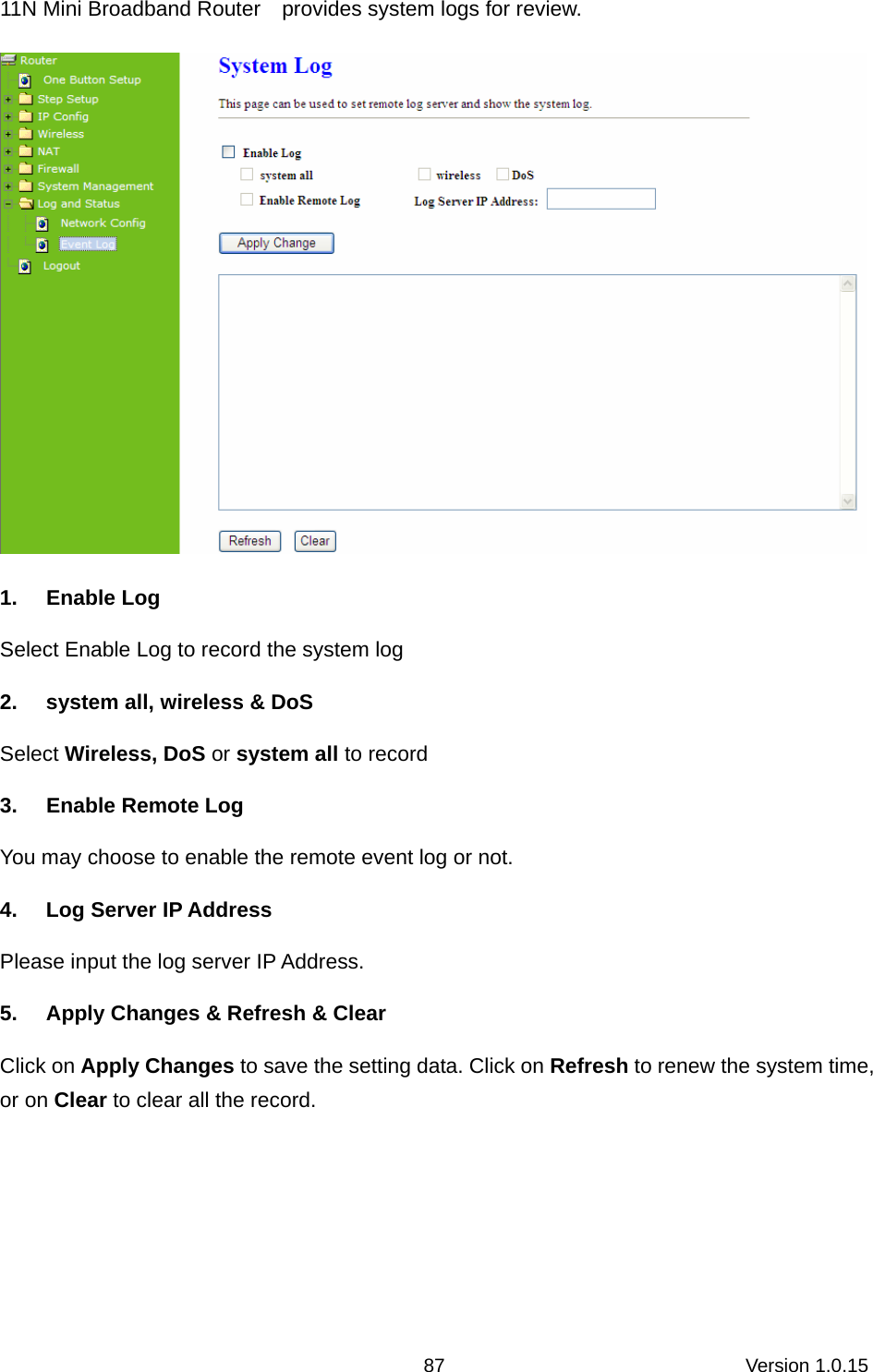 Version 1.0.15 8711N Mini Broadband Router    provides system logs for review.  1. Enable Log Select Enable Log to record the system log   2.  system all, wireless &amp; DoS Select Wireless, DoS or system all to record   3.  Enable Remote Log You may choose to enable the remote event log or not. 4. Log Server IP Address Please input the log server IP Address. 5.  Apply Changes &amp; Refresh &amp; Clear Click on Apply Changes to save the setting data. Click on Refresh to renew the system time, or on Clear to clear all the record.  