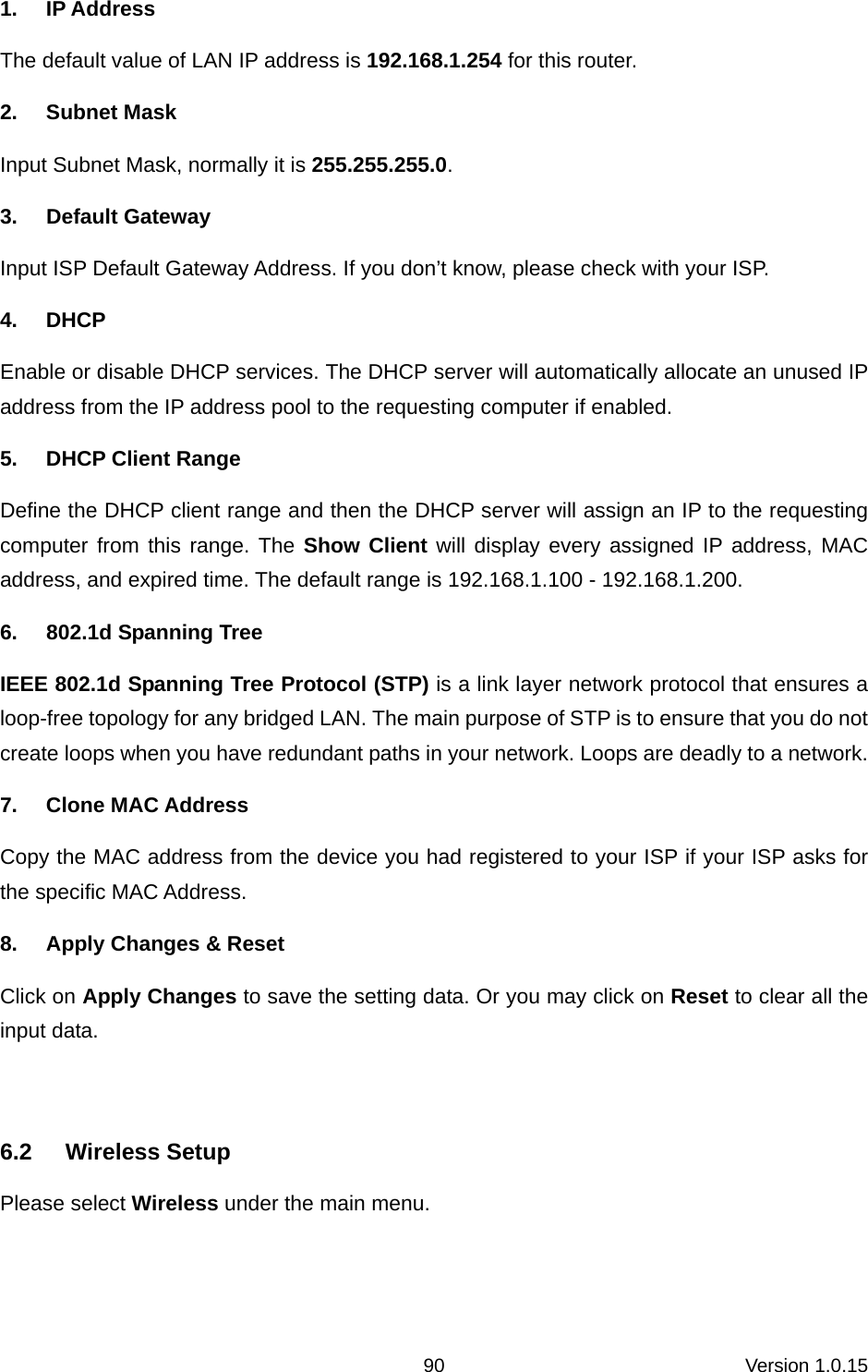 Version 1.0.15 901. IP Address The default value of LAN IP address is 192.168.1.254 for this router. 2. Subnet Mask Input Subnet Mask, normally it is 255.255.255.0. 3. Default Gateway Input ISP Default Gateway Address. If you don’t know, please check with your ISP. 4. DHCP Enable or disable DHCP services. The DHCP server will automatically allocate an unused IP address from the IP address pool to the requesting computer if enabled. 5.  DHCP Client Range Define the DHCP client range and then the DHCP server will assign an IP to the requesting computer from this range. The Show Client will display every assigned IP address, MAC address, and expired time. The default range is 192.168.1.100 - 192.168.1.200. 6.  802.1d Spanning Tree IEEE 802.1d Spanning Tree Protocol (STP) is a link layer network protocol that ensures a loop-free topology for any bridged LAN. The main purpose of STP is to ensure that you do not create loops when you have redundant paths in your network. Loops are deadly to a network. 7.  Clone MAC Address                  Copy the MAC address from the device you had registered to your ISP if your ISP asks for the specific MAC Address.   8.  Apply Changes &amp; Reset Click on Apply Changes to save the setting data. Or you may click on Reset to clear all the input data.  6.2 Wireless Setup Please select Wireless under the main menu. 