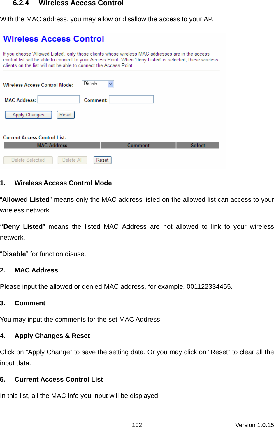 Version 1.0.15 1026.2.4 Wireless Access Control With the MAC address, you may allow or disallow the access to your AP.    1.  Wireless Access Control Mode “Allowed Listed” means only the MAC address listed on the allowed list can access to your wireless network.   “Deny Listed” means the listed MAC Address are not allowed to link to your wireless network.  “Disable” for function disuse.   2. MAC Address Please input the allowed or denied MAC address, for example, 001122334455. 3. Comment You may input the comments for the set MAC Address.   4.  Apply Changes &amp; Reset Click on “Apply Change” to save the setting data. Or you may click on “Reset” to clear all the input data. 5.  Current Access Control List In this list, all the MAC info you input will be displayed.   