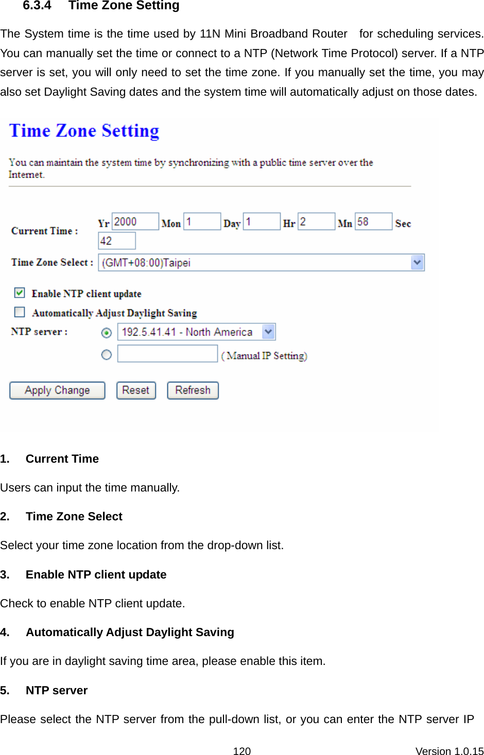 Version 1.0.15 1206.3.4  Time Zone Setting The System time is the time used by 11N Mini Broadband Router    for scheduling services. You can manually set the time or connect to a NTP (Network Time Protocol) server. If a NTP server is set, you will only need to set the time zone. If you manually set the time, you may also set Daylight Saving dates and the system time will automatically adjust on those dates.  1. Current Time Users can input the time manually. 2. Time Zone Select Select your time zone location from the drop-down list. 3.  Enable NTP client update Check to enable NTP client update. 4. Automatically Adjust Daylight Saving If you are in daylight saving time area, please enable this item.   5. NTP server Please select the NTP server from the pull-down list, or you can enter the NTP server IP 