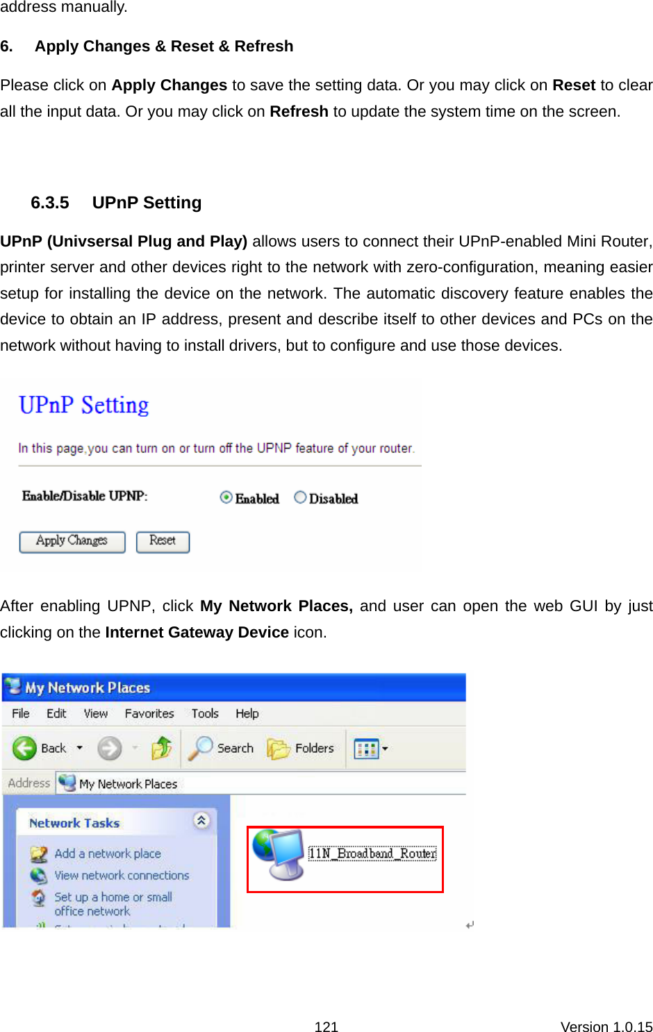 Version 1.0.15 121address manually. 6.  Apply Changes &amp; Reset &amp; Refresh Please click on Apply Changes to save the setting data. Or you may click on Reset to clear all the input data. Or you may click on Refresh to update the system time on the screen.  6.3.5 UPnP Setting UPnP (Univsersal Plug and Play) allows users to connect their UPnP-enabled Mini Router, printer server and other devices right to the network with zero-configuration, meaning easier setup for installing the device on the network. The automatic discovery feature enables the device to obtain an IP address, present and describe itself to other devices and PCs on the network without having to install drivers, but to configure and use those devices.    After enabling UPNP, click My Network Places, and user can open the web GUI by just clicking on the Internet Gateway Device icon.    