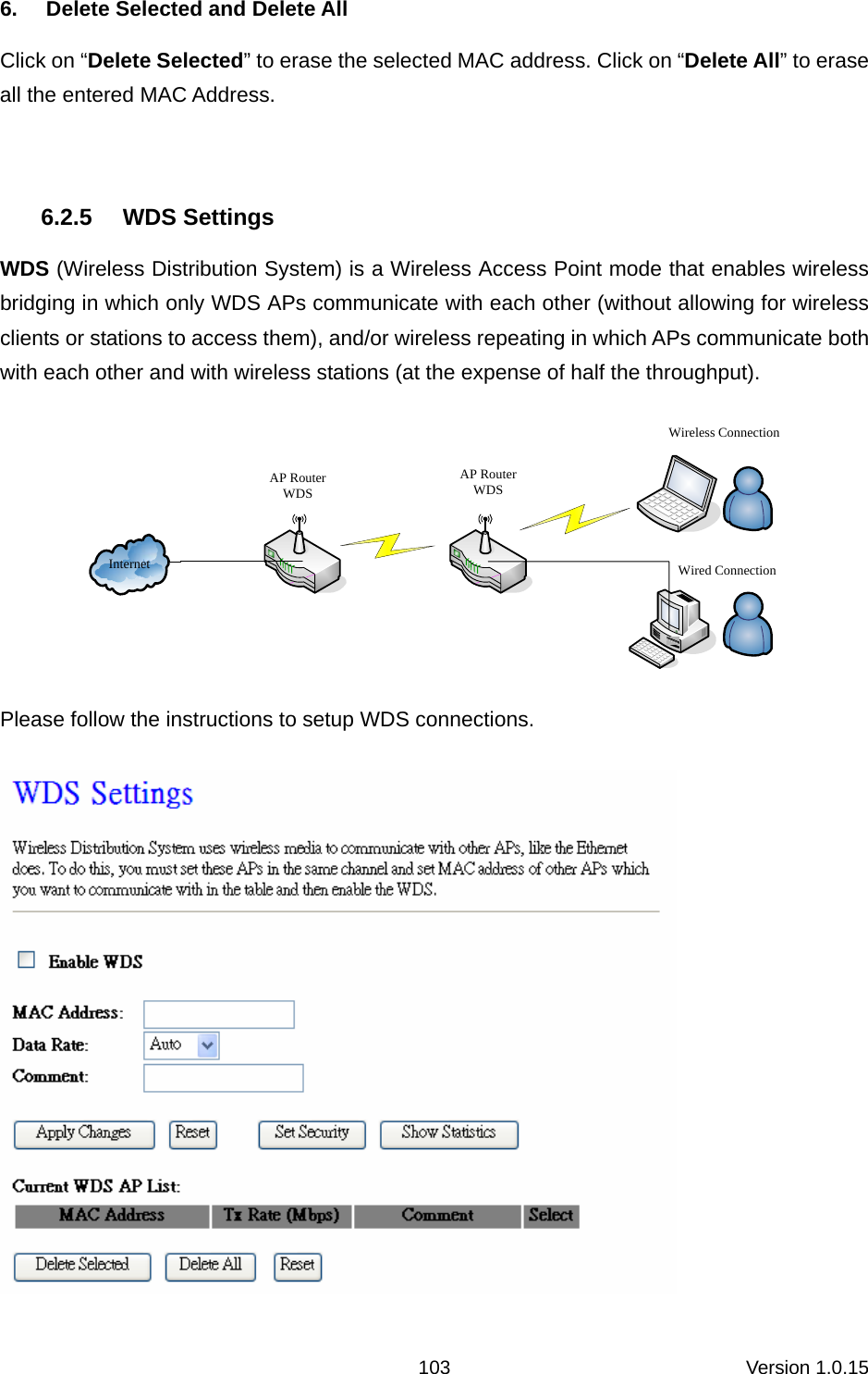 Version 1.0.15 1036.  Delete Selected and Delete All Click on “Delete Selected” to erase the selected MAC address. Click on “Delete All” to erase all the entered MAC Address.    6.2.5 WDS Settings WDS (Wireless Distribution System) is a Wireless Access Point mode that enables wireless bridging in which only WDS APs communicate with each other (without allowing for wireless clients or stations to access them), and/or wireless repeating in which APs communicate both with each other and with wireless stations (at the expense of half the throughput). InternetAP RouterWDSAP RouterWDSWireless ConnectionWired Connection Please follow the instructions to setup WDS connections.  