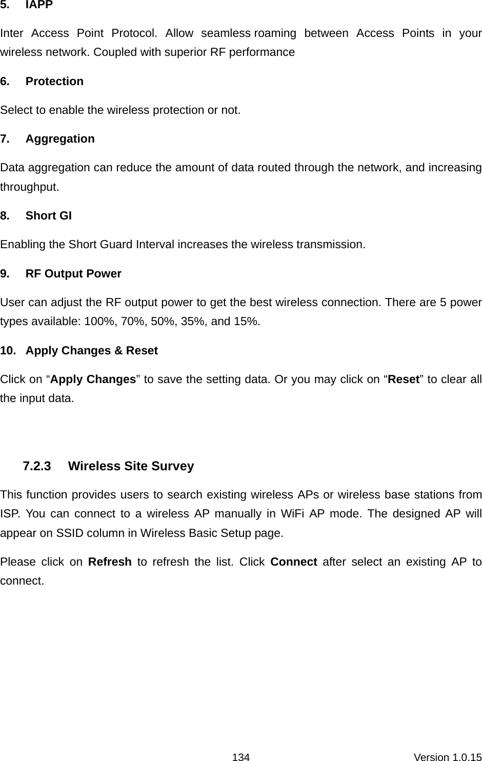 Version 1.0.15 1345. IAPP Inter Access Point Protocol. Allow seamless roaming between Access Points in your wireless network. Coupled with superior RF performance 6. Protection  Select to enable the wireless protection or not.   7.  Aggregation           Data aggregation can reduce the amount of data routed through the network, and increasing throughput.  8. Short GI Enabling the Short Guard Interval increases the wireless transmission. 9. RF Output Power User can adjust the RF output power to get the best wireless connection. There are 5 power types available: 100%, 70%, 50%, 35%, and 15%. 10.  Apply Changes &amp; Reset Click on “Apply Changes” to save the setting data. Or you may click on “Reset” to clear all the input data.    7.2.3  Wireless Site Survey This function provides users to search existing wireless APs or wireless base stations from ISP. You can connect to a wireless AP manually in WiFi AP mode. The designed AP will appear on SSID column in Wireless Basic Setup page. Please click on Refresh to refresh the list. Click Connect after select an existing AP to connect. 