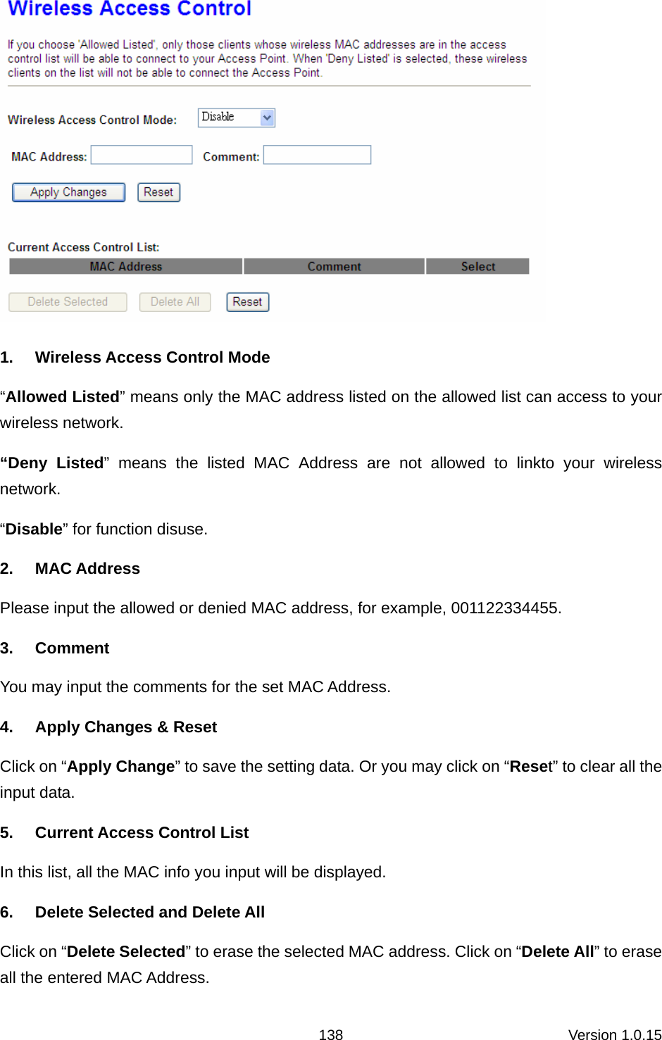 Version 1.0.15 138 1.  Wireless Access Control Mode “Allowed Listed” means only the MAC address listed on the allowed list can access to your wireless network.   “Deny Listed” means the listed MAC Address are not allowed to linkto your wireless network.  “Disable” for function disuse.   2. MAC Address Please input the allowed or denied MAC address, for example, 001122334455. 3. Comment You may input the comments for the set MAC Address.   4.  Apply Changes &amp; Reset Click on “Apply Change” to save the setting data. Or you may click on “Reset” to clear all the input data. 5.  Current Access Control List In this list, all the MAC info you input will be displayed.   6.  Delete Selected and Delete All Click on “Delete Selected” to erase the selected MAC address. Click on “Delete All” to erase all the entered MAC Address.   