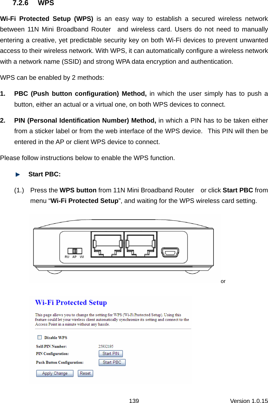 Version 1.0.15 139 7.2.6 WPS Wi-Fi Protected Setup (WPS) is an easy way to establish a secured wireless network between 11N Mini Broadband Router  and wireless card. Users do not need to manually entering a creative, yet predictable security key on both Wi-Fi devices to prevent unwanted access to their wireless network. With WPS, it can automatically configure a wireless network with a network name (SSID) and strong WPA data encryption and authentication.   WPS can be enabled by 2 methods:   1.  PBC (Push button configuration) Method, in which the user simply has to push a button, either an actual or a virtual one, on both WPS devices to connect.   2.  PIN (Personal Identification Number) Method, in which a PIN has to be taken either from a sticker label or from the web interface of the WPS device.   This PIN will then be entered in the AP or client WPS device to connect.   Please follow instructions below to enable the WPS function.    Start PBC: (1.) Press the WPS button from 11N Mini Broadband Router    or click Start PBC from menu “Wi-Fi Protected Setup”, and waiting for the WPS wireless card setting.   or  