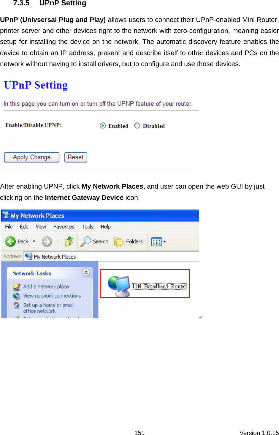 Version 1.0.15 1517.3.5 UPnP Setting UPnP (Univsersal Plug and Play) allows users to connect their UPnP-enabled Mini Router, printer server and other devices right to the network with zero-configuration, meaning easier setup for installing the device on the network. The automatic discovery feature enables the device to obtain an IP address, present and describe itself to other devices and PCs on the network without having to install drivers, but to configure and use those devices.    After enabling UPNP, click My Network Places, and user can open the web GUI by just clicking on the Internet Gateway Device icon.       