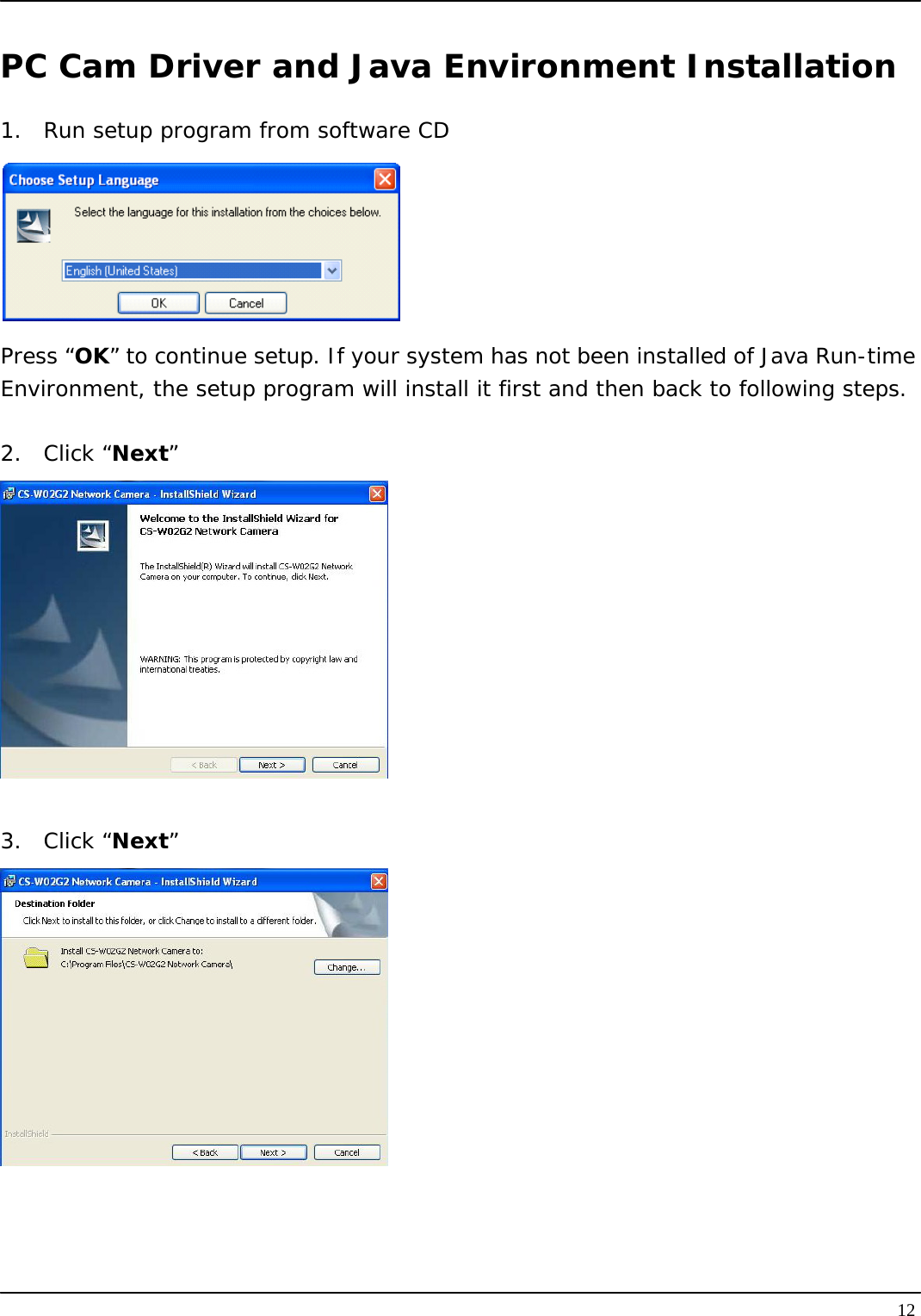   12PC Cam Driver and Java Environment Installation 1.  Run setup program from software CD  Press “OK” to continue setup. If your system has not been installed of Java Run-time Environment, the setup program will install it first and then back to following steps.  2. Click “Next”   3. Click “Next”     