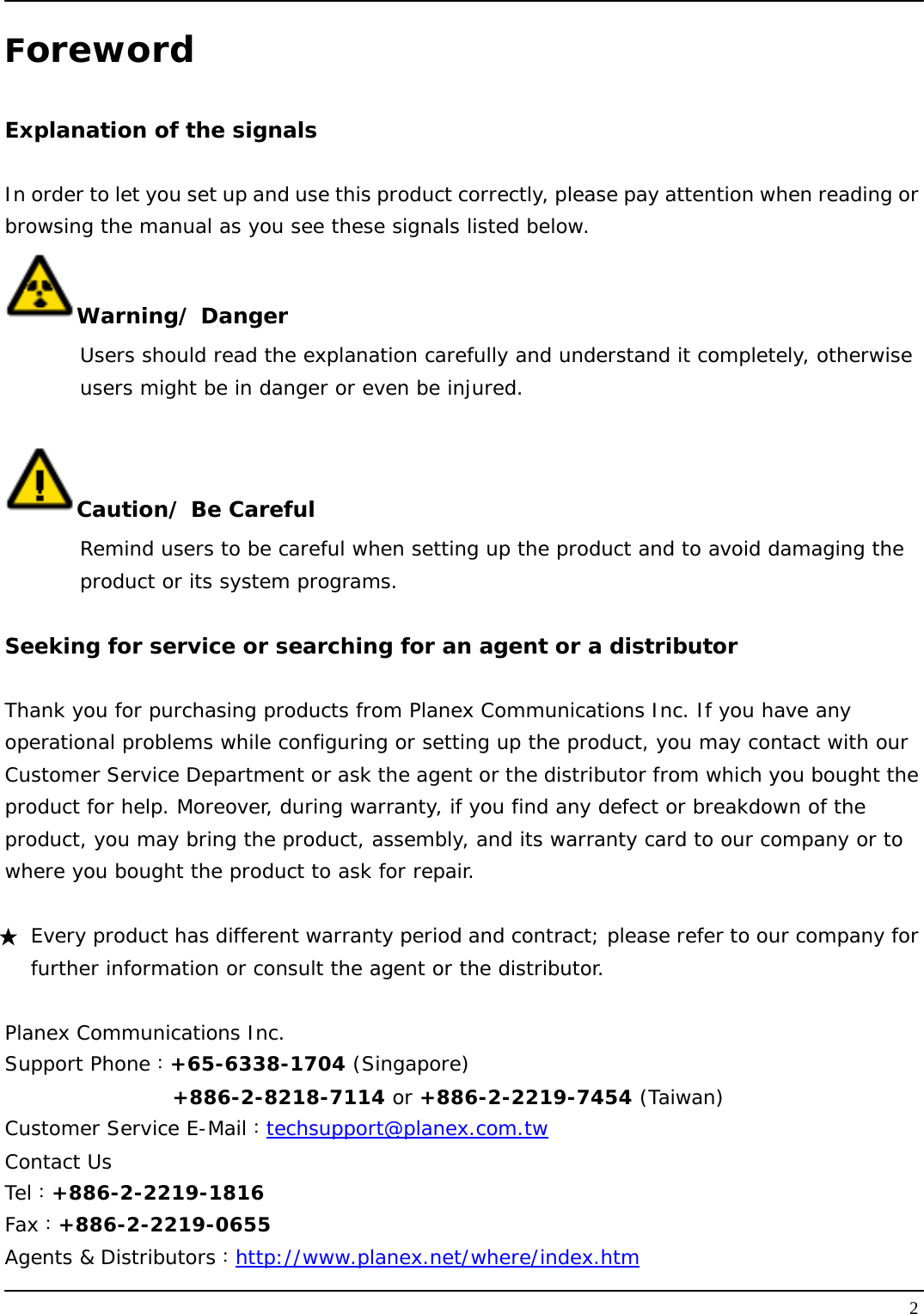   2Foreword  Explanation of the signals  In order to let you set up and use this product correctly, please pay attention when reading or browsing the manual as you see these signals listed below. Warning/ Danger Users should read the explanation carefully and understand it completely, otherwise  users might be in danger or even be injured.   Caution/ Be Careful  Remind users to be careful when setting up the product and to avoid damaging the  product or its system programs.   Seeking for service or searching for an agent or a distributor  Thank you for purchasing products from Planex Communications Inc. If you have any operational problems while configuring or setting up the product, you may contact with our Customer Service Department or ask the agent or the distributor from which you bought the product for help. Moreover, during warranty, if you find any defect or breakdown of the product, you may bring the product, assembly, and its warranty card to our company or to where you bought the product to ask for repair.   ★  Every product has different warranty period and contract; please refer to our company for further information or consult the agent or the distributor.  Planex Communications Inc. Support Phone：+65-6338-1704 (Singapore)   +886-2-8218-7114 or +886-2-2219-7454 (Taiwan) Customer Service E-Mail：techsupport@planex.com.tw Contact Us Tel：+886-2-2219-1816 Fax：+886-2-2219-0655 Agents &amp; Distributors：http://www.planex.net/where/index.htm 