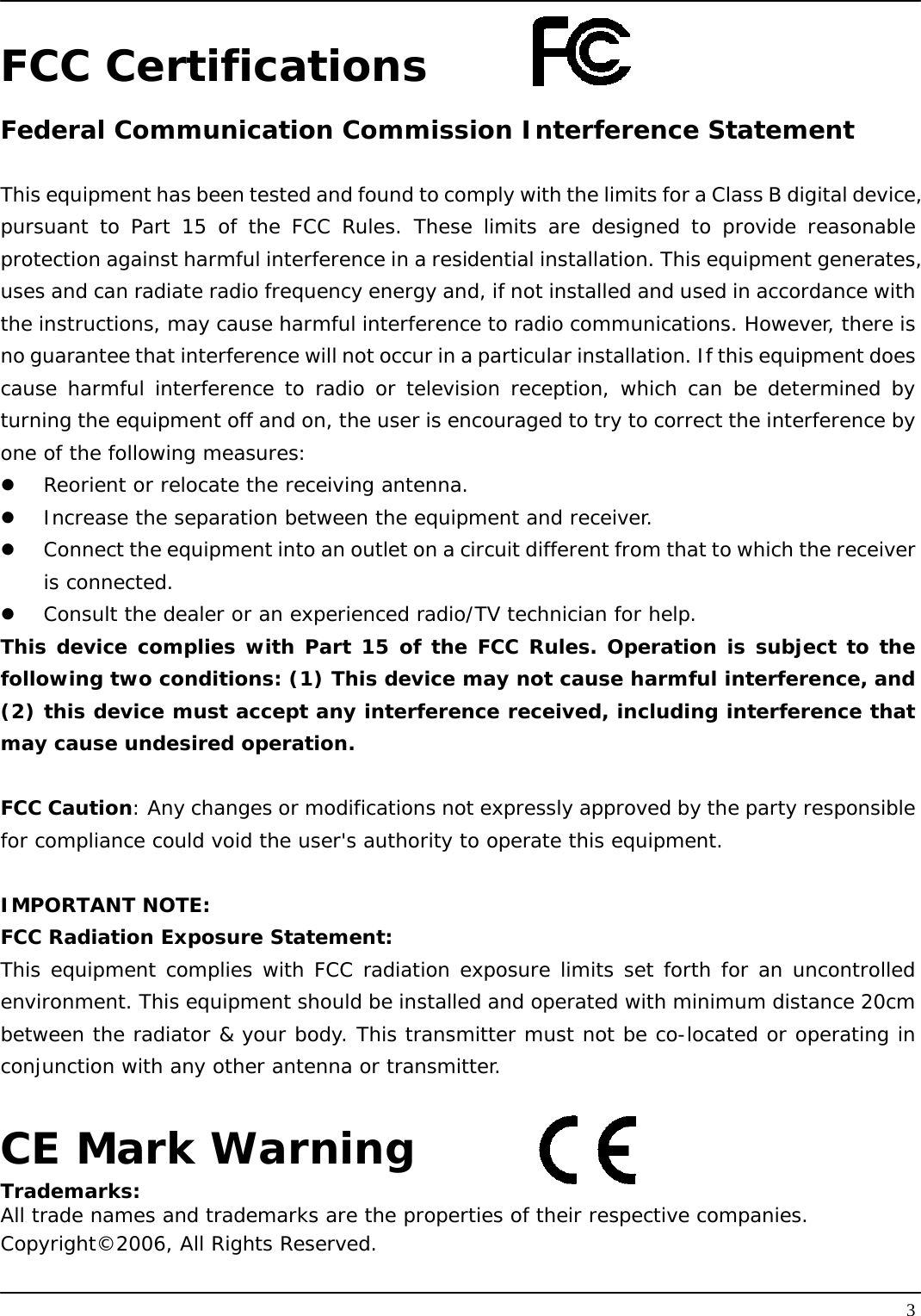   3FCC Certifications Federal Communication Commission Interference Statement  This equipment has been tested and found to comply with the limits for a Class B digital device, pursuant to Part 15 of the FCC Rules. These limits are designed to provide reasonable protection against harmful interference in a residential installation. This equipment generates, uses and can radiate radio frequency energy and, if not installed and used in accordance with the instructions, may cause harmful interference to radio communications. However, there is no guarantee that interference will not occur in a particular installation. If this equipment does cause harmful interference to radio or television reception, which can be determined by turning the equipment off and on, the user is encouraged to try to correct the interference by one of the following measures:     Reorient or relocate the receiving antenna.   Increase the separation between the equipment and receiver.   Connect the equipment into an outlet on a circuit different from that to which the receiver is connected.   Consult the dealer or an experienced radio/TV technician for help.   This device complies with Part 15 of the FCC Rules. Operation is subject to the following two conditions: (1) This device may not cause harmful interference, and (2) this device must accept any interference received, including interference that may cause undesired operation.   FCC Caution: Any changes or modifications not expressly approved by the party responsible for compliance could void the user&apos;s authority to operate this equipment.   IMPORTANT NOTE: FCC Radiation Exposure Statement: This equipment complies with FCC radiation exposure limits set forth for an uncontrolled environment. This equipment should be installed and operated with minimum distance 20cm between the radiator &amp; your body. This transmitter must not be co-located or operating in conjunction with any other antenna or transmitter.  CE Mark Warning Trademarks: All trade names and trademarks are the properties of their respective companies. Copyright©2006, All Rights Reserved. 