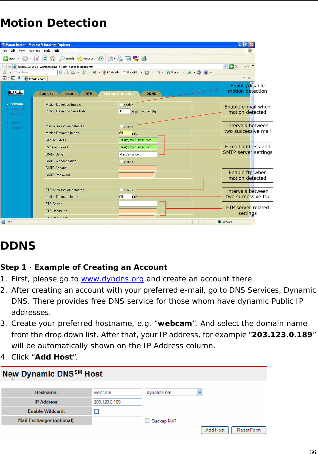   36Motion Detection Enable/disable motion detectionEnable e-mail when motion detectedIntervals between two successive mailE-mail address and SMTP server settingsEnable ftp when motion detectedIntervals between two successive ftpFTP server related settings DDNS Step 1、Example of Creating an Account 1. First, please go to www.dyndns.org and create an account there. 2.  After creating an account with your preferred e-mail, go to DNS Services, Dynamic DNS. There provides free DNS service for those whom have dynamic Public IP addresses.  3. Create your preferred hostname, e.g. “webcam”. And select the domain name from the drop down list. After that, your IP address, for example “203.123.0.189” will be automatically shown on the IP Address column. 4. Click “Add Host”.  