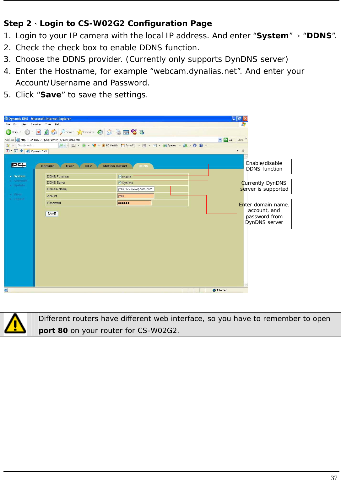   37 Step 2、Login to CS-W02G2 Configuration Page 1. Login to your IP camera with the local IP address. And enter “System” “→DDNS”. 2. Check the check box to enable DDNS function. 3. Choose the DDNS provider. (Currently only supports DynDNS server) 4. Enter the Hostname, for example “webcam.dynalias.net”. And enter your Account/Username and Password. 5. Click “Save” to save the settings.  Enable/disable DDNS functionCurrently DynDNS server is supportedEnter domain name, account, and password from DynDNS server   Different routers have different web interface, so you have to remember to open port 80 on your router for CS-W02G2.  