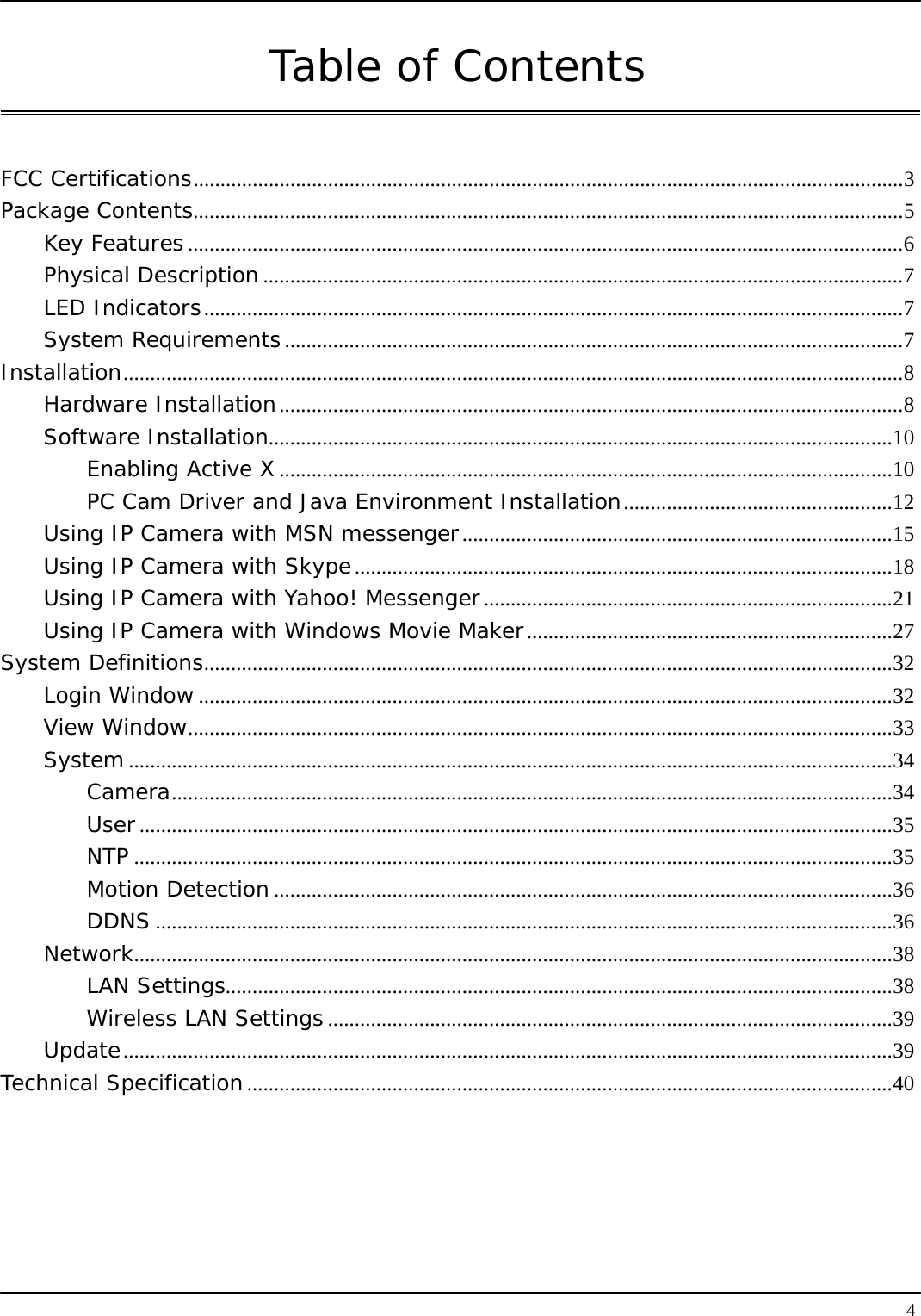   4Table of Contents   FCC Certifications....................................................................................................................................3 Package Contents....................................................................................................................................5 Key Features .....................................................................................................................................6 Physical Description.......................................................................................................................7 LED Indicators..................................................................................................................................7 System Requirements...................................................................................................................7 Installation.................................................................................................................................................8 Hardware Installation....................................................................................................................8 Software Installation....................................................................................................................10 Enabling Active X..................................................................................................................10 PC Cam Driver and Java Environment Installation..................................................12 Using IP Camera with MSN messenger................................................................................15 Using IP Camera with Skype....................................................................................................18 Using IP Camera with Yahoo! Messenger............................................................................21 Using IP Camera with Windows Movie Maker....................................................................27 System Definitions................................................................................................................................32 Login Window .................................................................................................................................32 View Window...................................................................................................................................33 System ..............................................................................................................................................34 Camera......................................................................................................................................34 User............................................................................................................................................35 NTP .............................................................................................................................................35 Motion Detection ...................................................................................................................36 DDNS .........................................................................................................................................36 Network.............................................................................................................................................38 LAN Settings............................................................................................................................38 Wireless LAN Settings.........................................................................................................39 Update...............................................................................................................................................39 Technical Specification........................................................................................................................40 