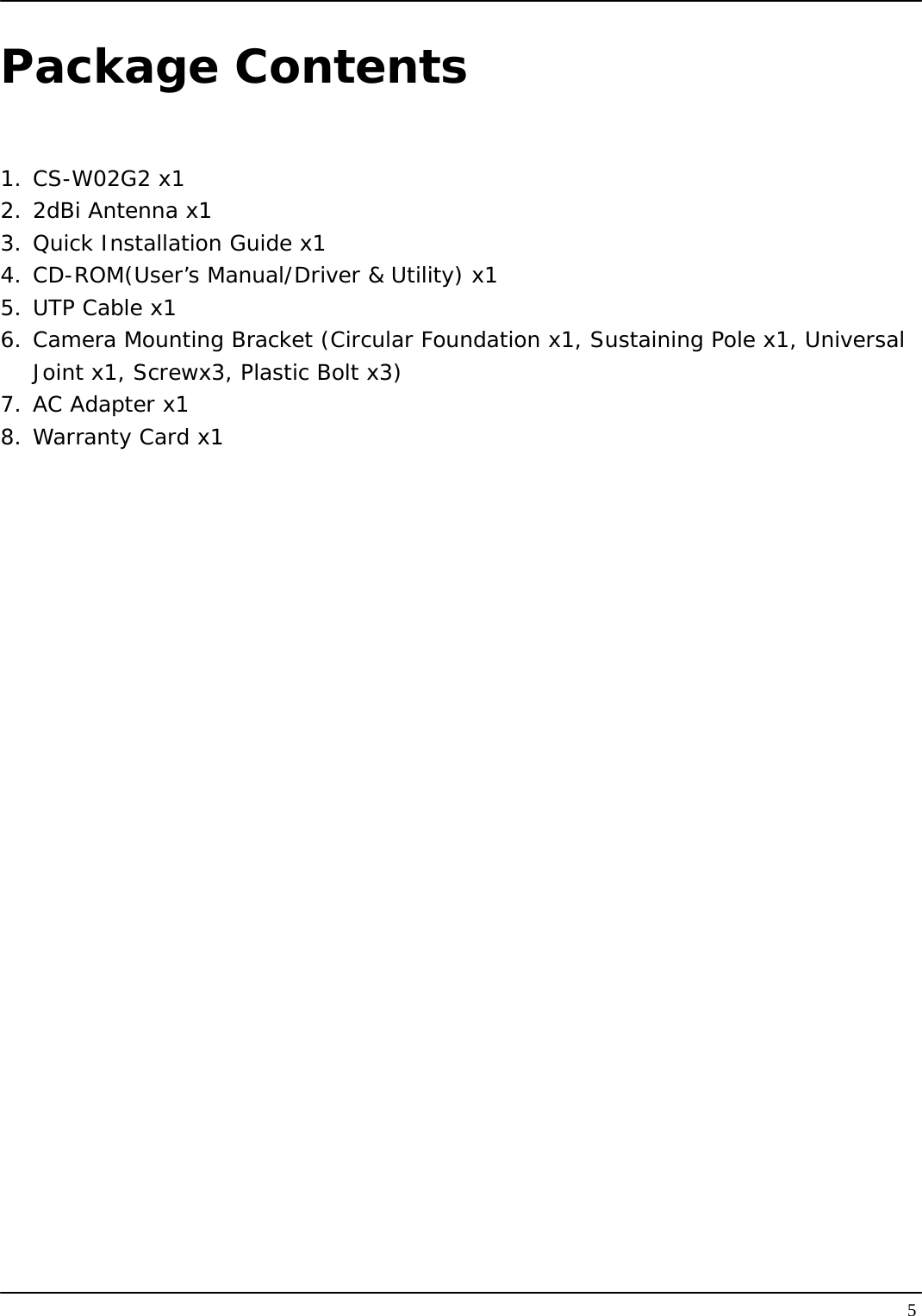   5Package Contents  1. CS-W02G2 x1 2. 2dBi Antenna x1 3. Quick Installation Guide x1 4. CD-ROM(User’s Manual/Driver &amp; Utility) x1 5. UTP Cable x1 6. Camera Mounting Bracket (Circular Foundation x1, Sustaining Pole x1, Universal Joint x1, Screwx3, Plastic Bolt x3) 7. AC Adapter x1 8. Warranty Card x1 