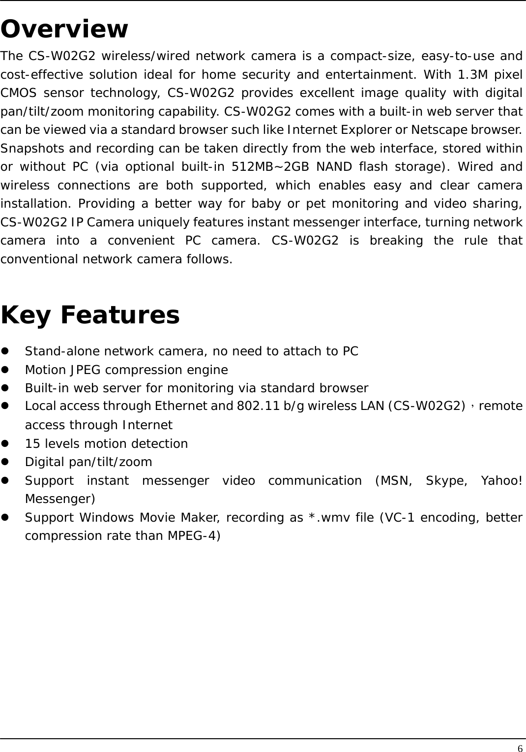   6Overview The CS-W02G2 wireless/wired network camera is a compact-size, easy-to-use and cost-effective solution ideal for home security and entertainment. With 1.3M pixel CMOS sensor technology, CS-W02G2 provides excellent image quality with digital pan/tilt/zoom monitoring capability. CS-W02G2 comes with a built-in web server that can be viewed via a standard browser such like Internet Explorer or Netscape browser. Snapshots and recording can be taken directly from the web interface, stored within or without PC (via optional built-in 512MB~2GB NAND flash storage). Wired and wireless connections are both supported, which enables easy and clear camera installation. Providing a better way for baby or pet monitoring and video sharing, CS-W02G2 IP Camera uniquely features instant messenger interface, turning network camera into a convenient PC camera. CS-W02G2 is breaking the rule that conventional network camera follows.  Key Features   Stand-alone network camera, no need to attach to PC   Motion JPEG compression engine   Built-in web server for monitoring via standard browser   Local access through Ethernet and 802.11 b/g wireless LAN (CS-W02G2)，remote access through Internet   15 levels motion detection   Digital pan/tilt/zoom   Support instant messenger video communication (MSN, Skype, Yahoo! Messenger)   Support Windows Movie Maker, recording as *.wmv file (VC-1 encoding, better compression rate than MPEG-4)  
