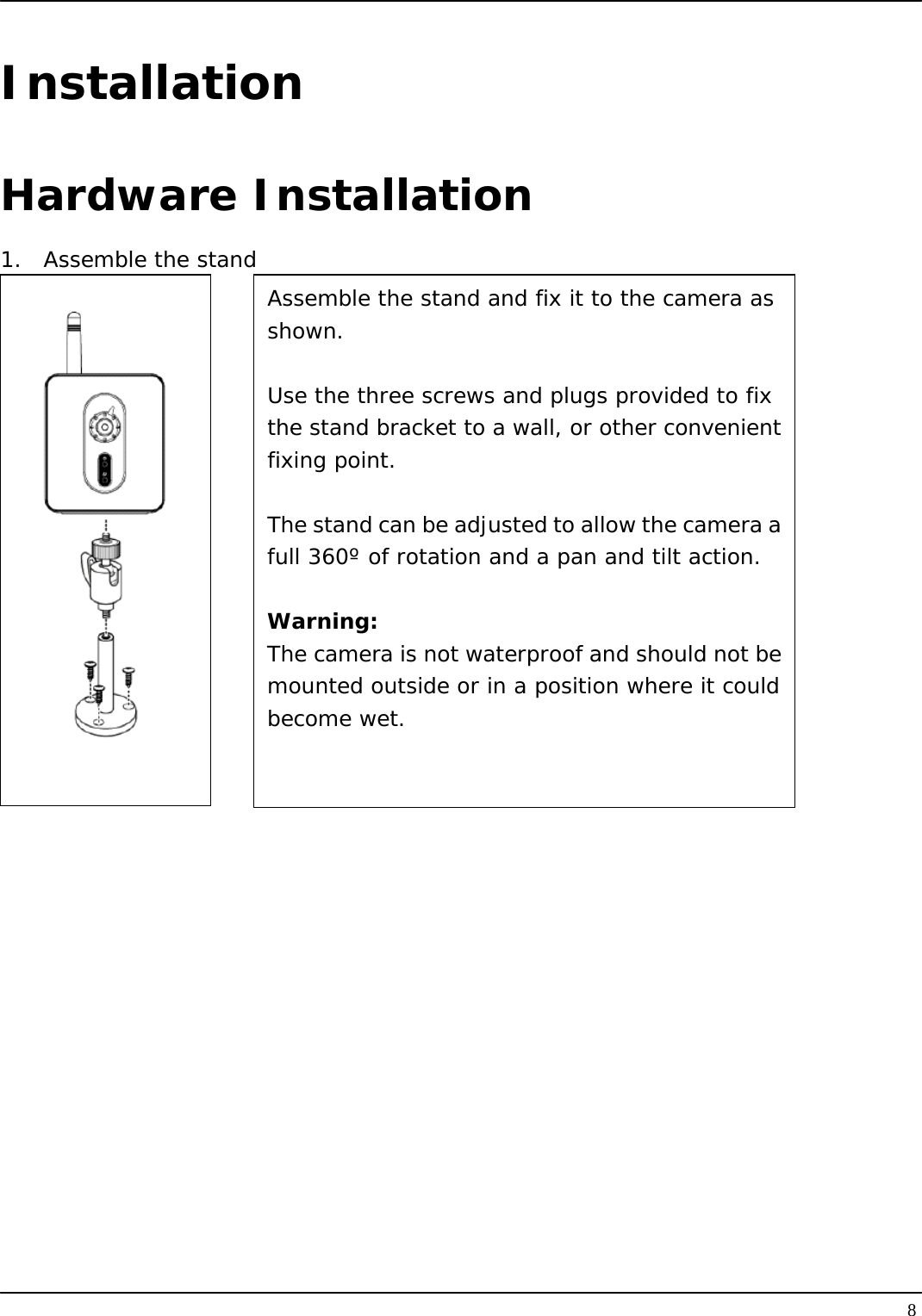   8Installation Hardware Installation 1.  Assemble the stand        Assemble the stand and fix it to the camera as shown.  Use the three screws and plugs provided to fix the stand bracket to a wall, or other convenientfixing point.  The stand can be adjusted to allow the camera afull 360º of rotation and a pan and tilt action.  Warning: The camera is not waterproof and should not bemounted outside or in a position where it couldbecome wet. 