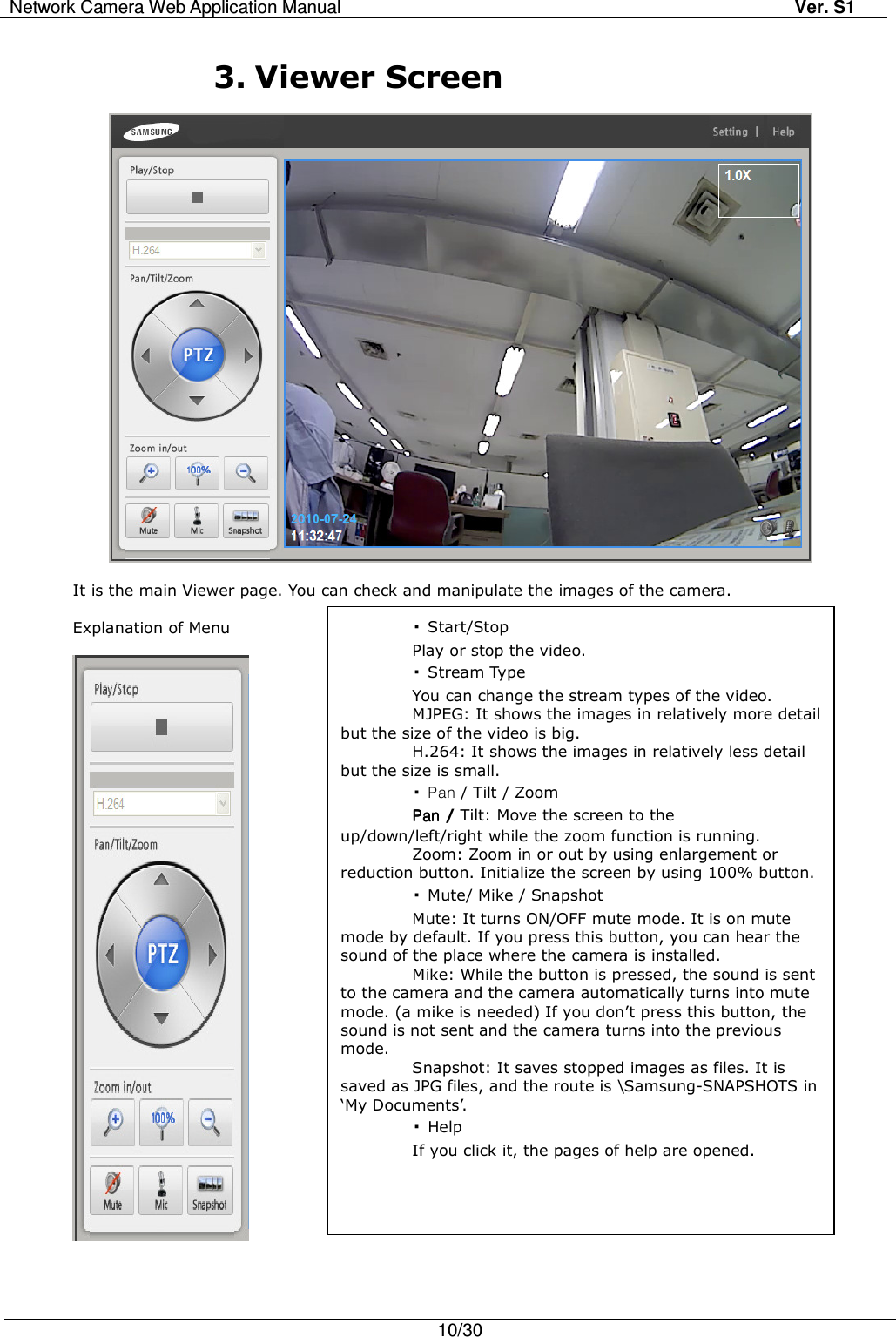 Network Camera Web Application Manual Ver. S1   10/30   3. Viewer Screen    It is the main Viewer page. You can check and manipulate the images of the camera.  Explanation of Menu     ▪Start/Stop Play or stop the video. ▪Stream Type You can change the stream types of the video. MJPEG: It shows the images in relatively more detail but the size of the video is big. H.264: It shows the images in relatively less detail but the size is small. ▪Pan / Tilt / Zoom PanPanPanPan / Tilt: Move the screen to the up/down/left/right while the zoom function is running. Zoom: Zoom in or out by using enlargement or reduction button. Initialize the screen by using 100% button. ▪Mute/ Mike / Snapshot Mute: It turns ON/OFF mute mode. It is on mute mode by default. If you press this button, you can hear the sound of the place where the camera is installed. Mike: While the button is pressed, the sound is sent to the camera and the camera automatically turns into mute mode. (a mike is needed) If you don’t press this button, the sound is not sent and the camera turns into the previous mode. Snapshot: It saves stopped images as files. It is saved as JPG files, and the route is \Samsung-SNAPSHOTS in ‘My Documents’. ▪Help If you click it, the pages of help are opened. 