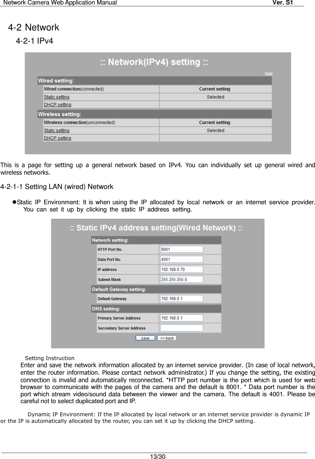 Network Camera Web Application Manual Ver. S1   13/30  4-2 Network 4-2-1 IPv4    This  is  a  page  for  setting  up  a  general  network  based  on  IPv4.  You  can  individually  set  up  general  wired  and wireless networks.  4-2-1-1 Setting LAN (wired) Network   Static  IP  Environment:  It is when using the  IP  allocated  by  local  network  or  an  internet  service  provider.  You  can  set  it  up  by  clicking  the  static  IP  address  setting.    Setting Instruction Enter and save the network information allocated by an internet service provider. (In case of local network, enter the router information. Please contact network administrator.) If you change the setting, the existing connection is invalid and automatically reconnected. *HTTP port number is the  port which is  used for web browser to  communicate with the pages of the camera and the default is 8001. * Data port number is the port which  stream  video/sound  data between the  viewer  and the  camera. The  default is  4001.  Please be careful not to select duplicated port and IP.    Dynamic IP Environment: If the IP allocated by local network or an internet service provider is dynamic IP or the IP is automatically allocated by the router, you can set it up by clicking the DHCP setting.  