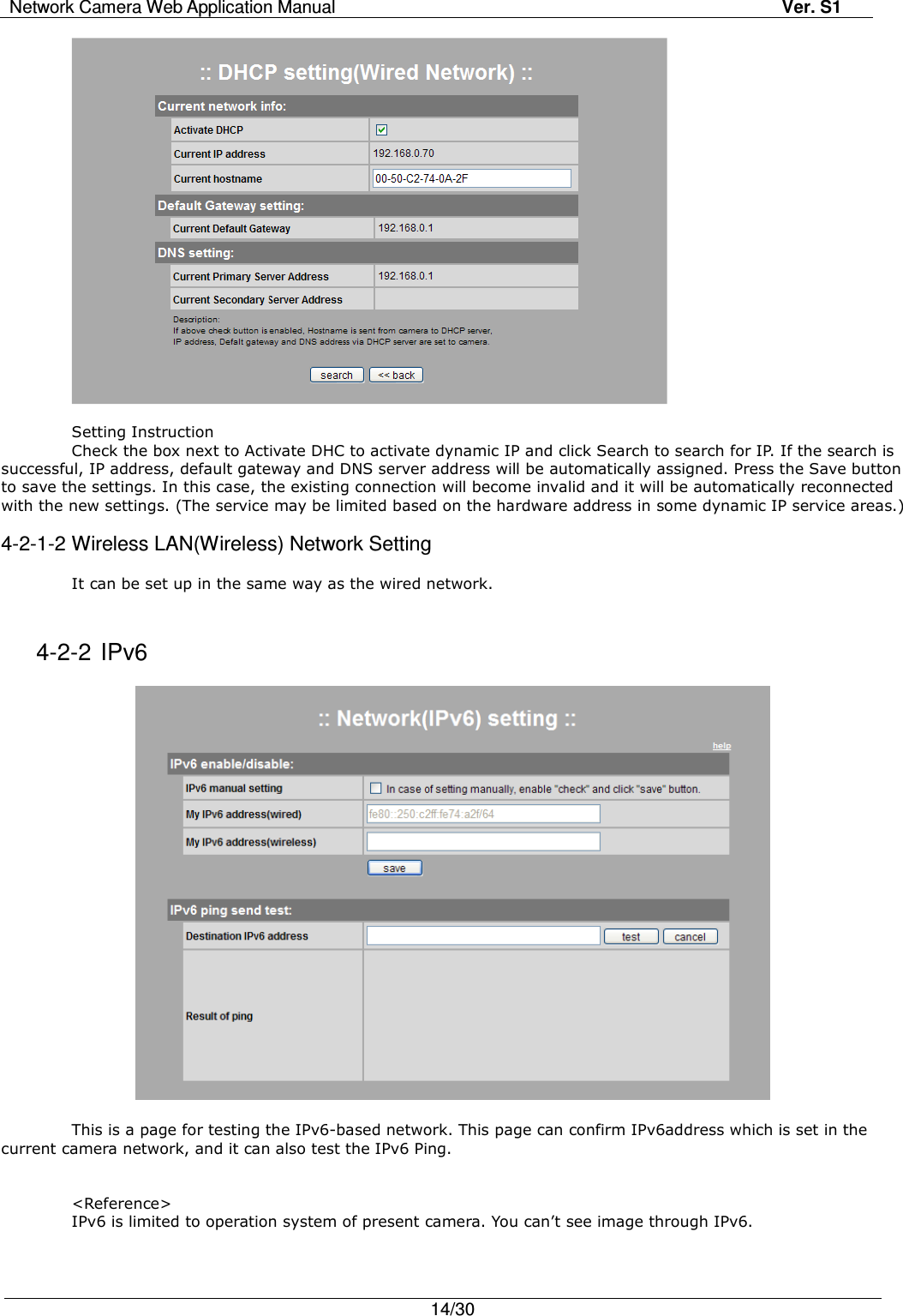 Network Camera Web Application Manual Ver. S1   14/30    Setting Instruction Check the box next to Activate DHC to activate dynamic IP and click Search to search for IP. If the search is successful, IP address, default gateway and DNS server address will be automatically assigned. Press the Save button to save the settings. In this case, the existing connection will become invalid and it will be automatically reconnected with the new settings. (The service may be limited based on the hardware address in some dynamic IP service areas.)  4-2-1-2 Wireless LAN(Wireless) Network Setting  It can be set up in the same way as the wired network.   4-2-2 IPv6    This is a page for testing the IPv6-based network. This page can confirm IPv6address which is set in the current camera network, and it can also test the IPv6 Ping.   &lt;Reference&gt; IPv6 is limited to operation system of present camera. You can’t see image through IPv6.  