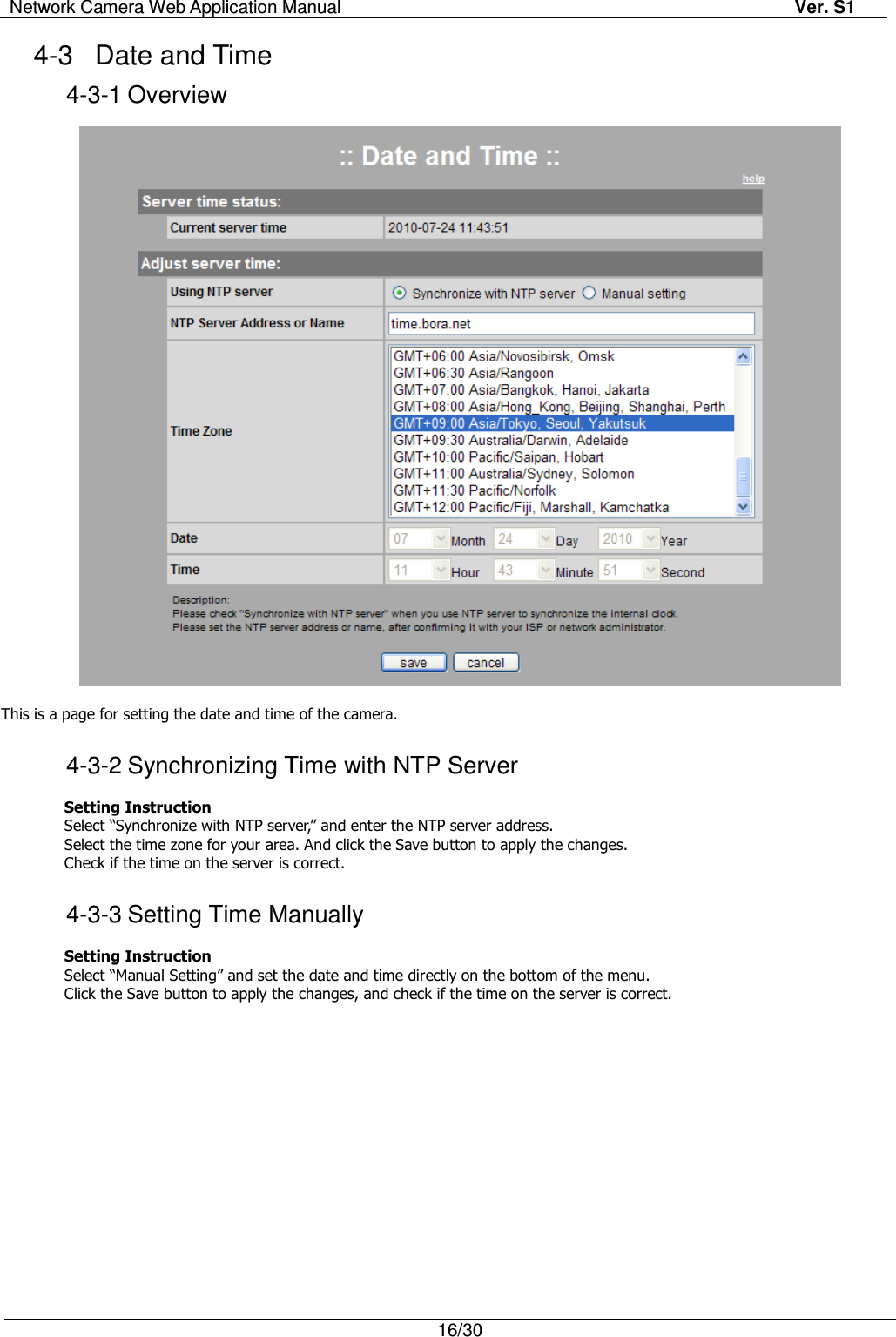 Network Camera Web Application Manual Ver. S1   16/30  4-3  Date and Time 4-3-1 Overview    This is a page for setting the date and time of the camera.  4-3-2 Synchronizing Time with NTP Server  Setting Instruction Select “Synchronize with NTP server,” and enter the NTP server address. Select the time zone for your area. And click the Save button to apply the changes. Check if the time on the server is correct.  4-3-3 Setting Time Manually  Setting Instruction Select “Manual Setting” and set the date and time directly on the bottom of the menu. Click the Save button to apply the changes, and check if the time on the server is correct. 