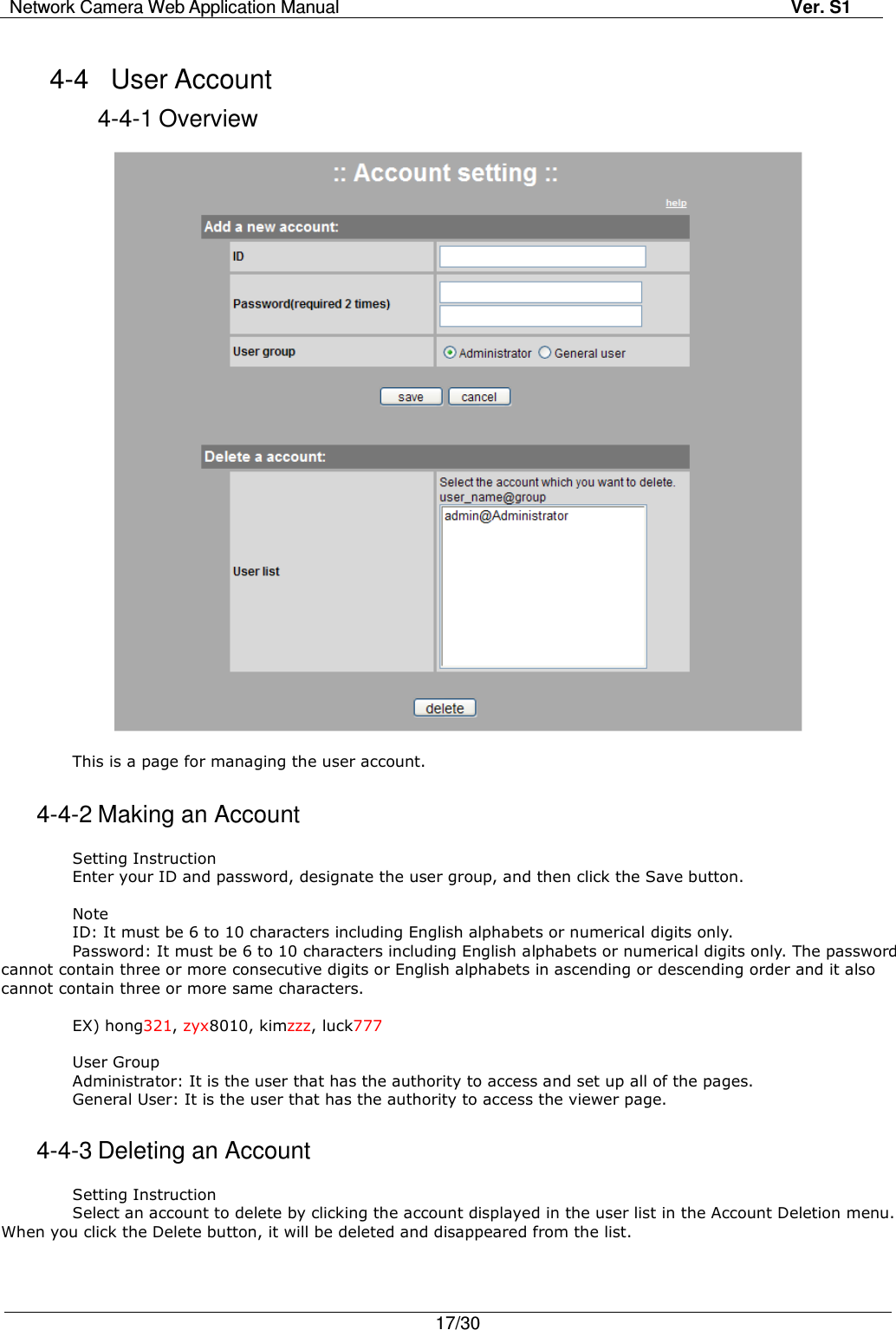 Network Camera Web Application Manual Ver. S1   17/30  4-4  User Account   4-4-1 Overview    This is a page for managing the user account.  4-4-2 Making an Account  Setting Instruction   Enter your ID and password, designate the user group, and then click the Save button.  Note ID: It must be 6 to 10 characters including English alphabets or numerical digits only. Password: It must be 6 to 10 characters including English alphabets or numerical digits only. The password cannot contain three or more consecutive digits or English alphabets in ascending or descending order and it also cannot contain three or more same characters.  EX) hong321, zyx8010, kimzzz, luck777  User Group   Administrator: It is the user that has the authority to access and set up all of the pages. General User: It is the user that has the authority to access the viewer page.    4-4-3 Deleting an Account  Setting Instruction Select an account to delete by clicking the account displayed in the user list in the Account Deletion menu. When you click the Delete button, it will be deleted and disappeared from the list. 