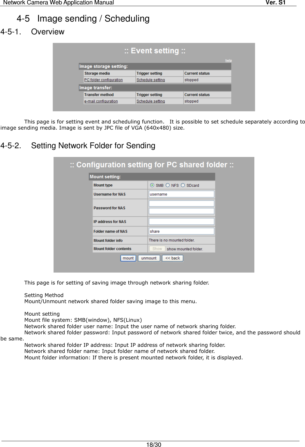 Network Camera Web Application Manual Ver. S1   18/30  4-5  Image sending / Scheduling 4-5-1.  Overview    This page is for setting event and scheduling function.    It is possible to set schedule separately according to image sending media. Image is sent by JPC file of VGA (640x480) size.  4-5-2.  Setting Network Folder for Sending    This page is for setting of saving image through network sharing folder.  Setting Method Mount/Unmount network shared folder saving image to this menu.  Mount setting Mount file system: SMB(window), NFS(Linux) Network shared folder user name: Input the user name of network sharing folder. Network shared folder password: Input password of network shared folder twice, and the password should be same. Network shared folder IP address: Input IP address of network sharing folder. Network shared folder name: Input folder name of network shared folder. Mount folder information: If there is present mounted network folder, it is displayed. 