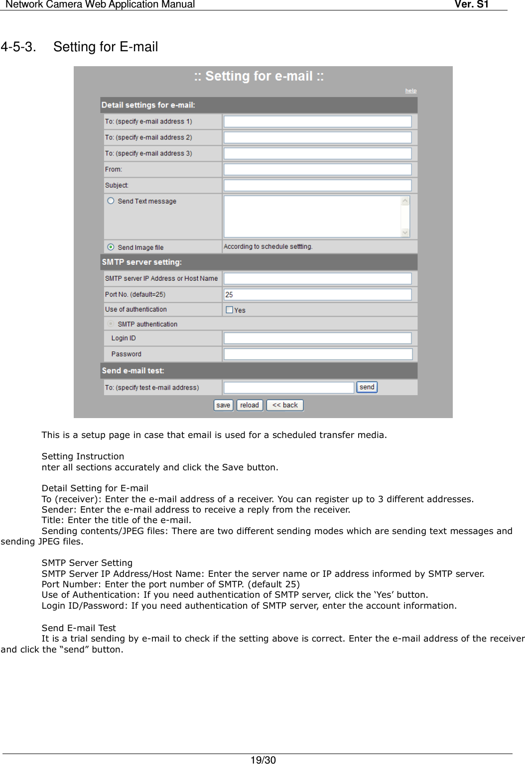 Network Camera Web Application Manual Ver. S1   19/30   4-5-3.  Setting for E-mail    This is a setup page in case that email is used for a scheduled transfer media.      Setting Instruction nter all sections accurately and click the Save button.  Detail Setting for E-mail To (receiver): Enter the e-mail address of a receiver. You can register up to 3 different addresses. Sender: Enter the e-mail address to receive a reply from the receiver. Title: Enter the title of the e-mail. Sending contents/JPEG files: There are two different sending modes which are sending text messages and sending JPEG files.  SMTP Server Setting SMTP Server IP Address/Host Name: Enter the server name or IP address informed by SMTP server. Port Number: Enter the port number of SMTP. (default 25) Use of Authentication: If you need authentication of SMTP server, click the ‘Yes’ button.   Login ID/Password: If you need authentication of SMTP server, enter the account information.  Send E-mail Test It is a trial sending by e-mail to check if the setting above is correct. Enter the e-mail address of the receiver and click the “send” button. 