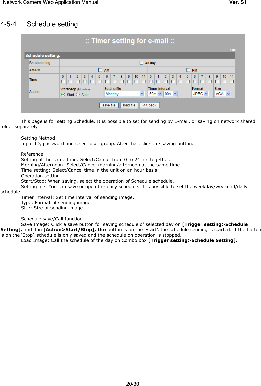 Network Camera Web Application Manual Ver. S1   20/30   4-5-4.  Schedule setting    This page is for setting Schedule. It is possible to set for sending by E-mail, or saving on network shared folder separately.  Setting Method Input ID, password and select user group. After that, click the saving button.  Reference Setting at the same time: Select/Cancel from 0 to 24 hrs together. Morning/Afternoon: Select/Cancel morning/afternoon at the same time. Time setting: Select/Cancel time in the unit on an hour basis. Operation setting Start/Stop: When saving, select the operation of Schedule schedule. Setting file: You can save or open the daily schedule. It is possible to set the weekday/weekend/daily schedule. Timer interval: Set time interval of sending image. Type: Format of sending image Size: Size of sending image    Schedule save/Call function   Save Image: Click a save button for saving schedule of selected day on [Trigger setting&gt;Schedule Setting], and if in [Action&gt;Start/Stop], the button is on the ‘Start’, the schedule sending is started. If the button is on the ‘Stop’, schedule is only saved and the schedule on operation is stopped. Load Image: Call the schedule of the day on Combo box [Trigger setting&gt;Schedule Setting].   